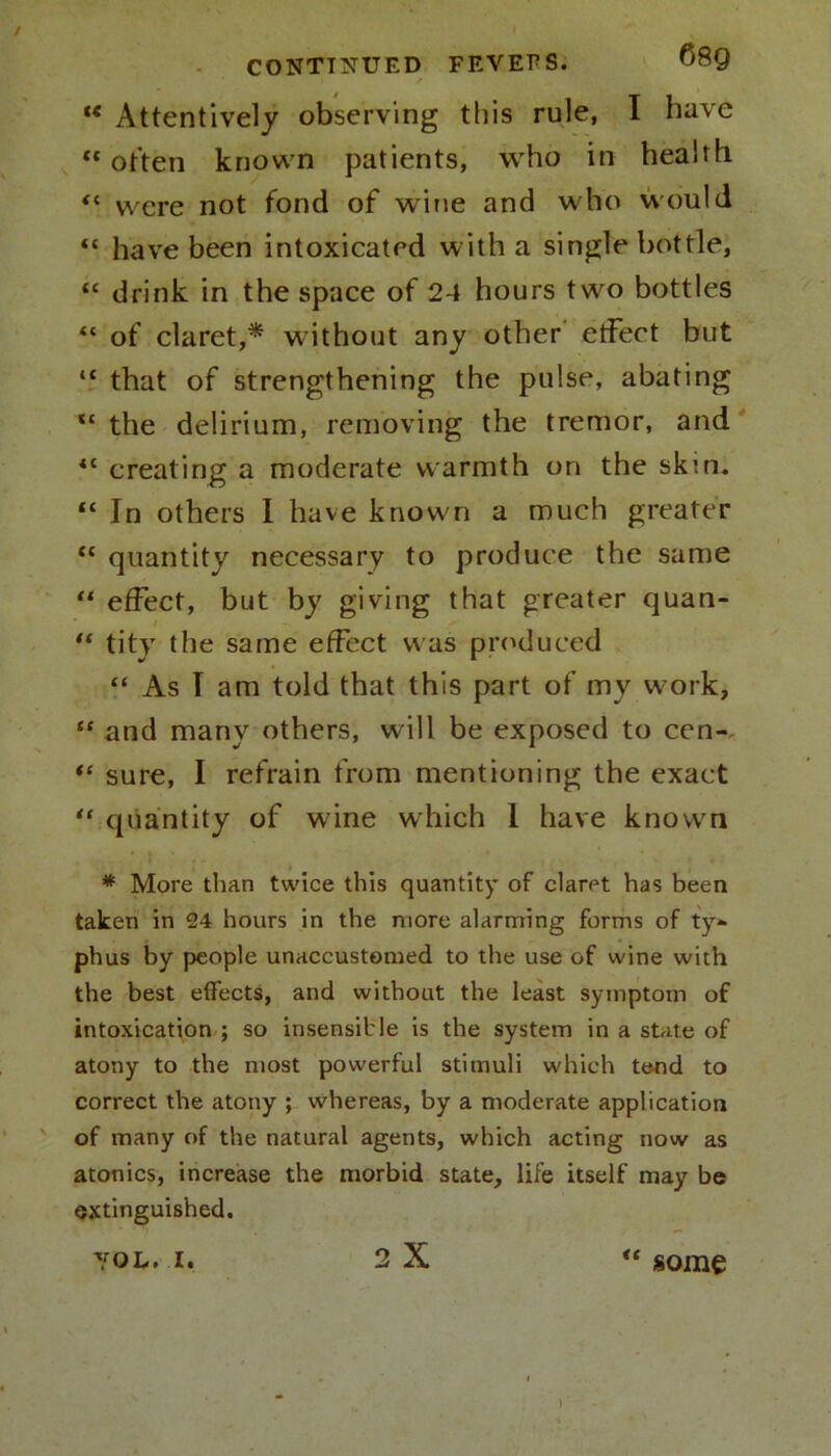 te Attentively observing this rule, I have “ often known patients, who in health “ were not fond of wine and who would “ have been intoxicated with a single bottle, “ drink in the space of 24 hours two bottles “ of claret,* without any other effect but “ that of strengthening the pulse, abating “ the delirium, removing the tremor, and “ creating a moderate warmth on the skm. “ In others I have known a much greater “ quantity necessary to produce the same “ effect, but by giving that greater quan- “ tity the same effect was produced “ As T am told that this part of my work, “ and many others, will be exposed to cen-. sure, I refrain from mentioning the exact “ quantity of wine which 1 have known * More than twice this quantity of claret has been taken in 24 hours in the more alarming forms of ty- phus by people unaccustomed to the use of wine with the best effects, and without the least symptom of intoxication ; so insensible is the system in a state of atony to the most powerful stimuli which tend to correct the atony ; whereas, by a moderate application of many of the natural agents, which acting now as atonies, increase the morbid state, life itself may be extinguished. VOL. I. 2 X « some