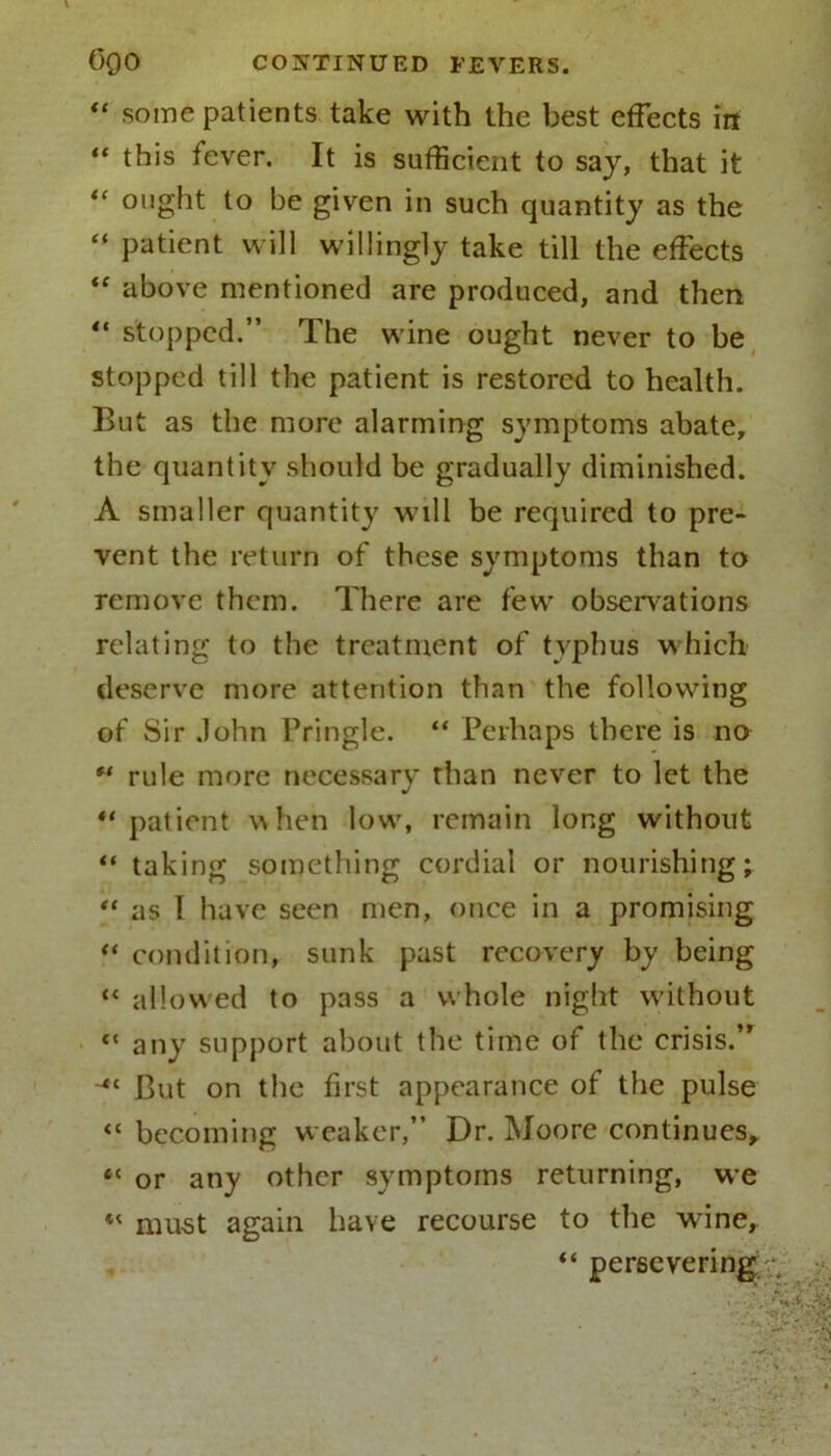“ some patients take with the best effects in “ this fever. It is sufficient to saj, that it “ ought to be given in such quantity as the “ patient will willingly take till the effects “ above mentioned are produced, and then 41 stopped.” The wine ought never to be stopped till the patient is restored to health. But as the more alarming symptoms abate, the quantity should be gradually diminished. A smaller quantity will be required to pre- vent the return of these symptoms than to remove them. There are few observations relating to the treatment of typhus which deserve more attention than the following of Sir John Pringle. “ Perhaps there is no f‘ rule more necessary than never to let the “ patient when low7, remain long without ** taking something cordial or nourishing; “ as I have seen men, once in a promising “ condition, sunk past recovery by being “ allowed to pass a whole night without “ any support about the time of the crisis.” But on the first appearance of the pulse “ becoming weaker,” Dr. Moore continues, “ or any other symptoms returning, we « must again have recourse to the wine, “ persevering