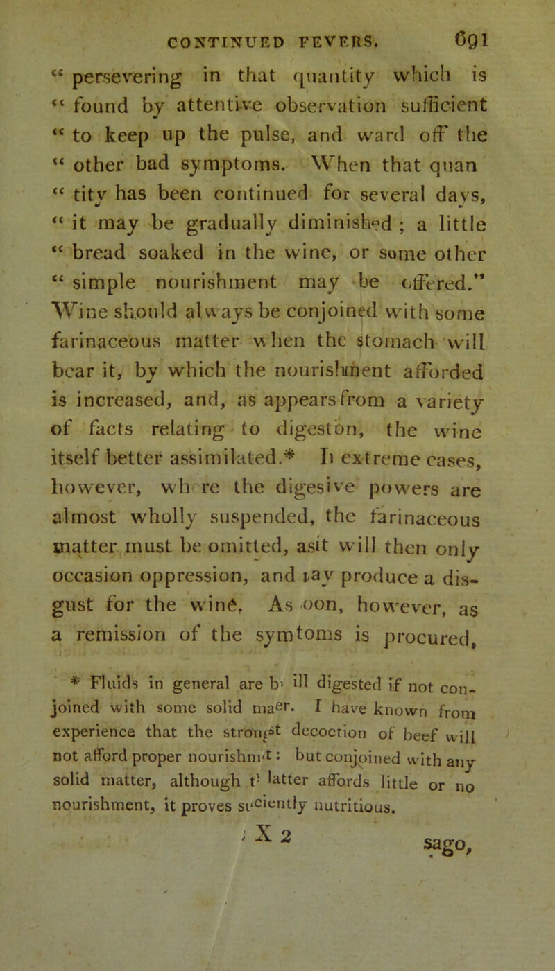 <£ persevering in that quantity which is <c found by attentive observation sufficient “ to keep up the pulse, and ward off the “ other bad symptoms. When that quan “ titv has been continued for several davs, “ it may be gradually diminished ; a little “ bread soaked in the wine, or some other “ simple nourishment may be offered.” Wine should always be conjoined with some farinaceous matter when the stomach will bear it, by which the nourisliment afforded is increased, and, as appears from a variety of facts relating to digestbn, the wine itself better assimilated.* Ii extreme cases, however, wh re the digestve powers are almost wholly suspended, the farinaceous matter must be omitted, asit will then only occasion oppression, and ia v produce a dis- gust for the wine. As oon, however, as a remission of the symtoms is procured, * Fluids in general are b- ill digested if not con- joined with some solid maer. I have known from experience that the strong^ decoction of beef will not afford proper nourishing: but conjoined with any solid matter, although t! latter affords little or no nourishment, it proves siiCient;ly nutritious. ;X2 sago.