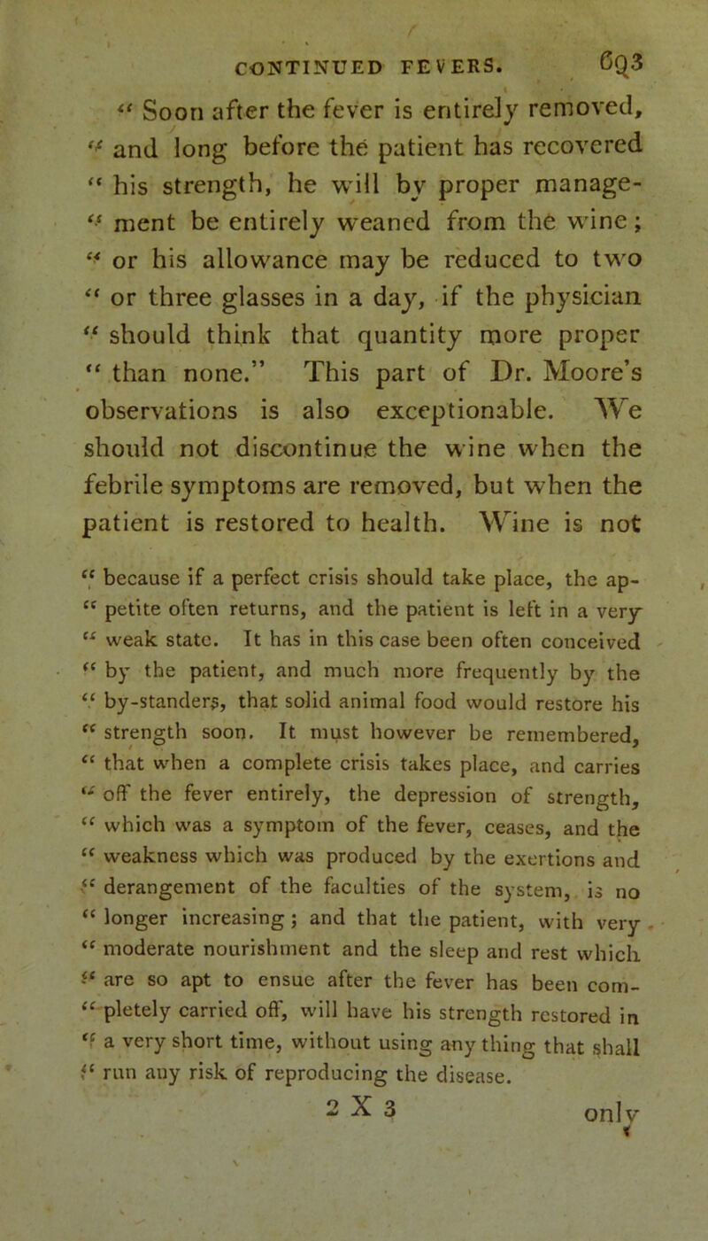 <* Soon after the fever is entirely removed, ** and long before the patient has recovered “ his strength, he will bv proper manage- “ ment be entirely weaned from the wine; “ or his allowance may be reduced to two “ or three glasses in a day, if the physician “ should think that quantity more proper “ than none.” This part of Dr. Moore’s observations is also exceptionable. We should not discontinue the wine when the febrile symptoms are removed, but when the patient is restored to health. Wine is not “ because if a perfect crisis should take place, the ap- cc petite often returns, and the patient is left in a very ts weak state. It has in this case been often conceived (e by the patient, and much more frequently by the “ by-stander?, that solid animal food would restore his “ strength soon. It must however be remembered, “ that when a complete crisis takes place, and carries u off the fever entirely, the depression of strength, <c which was a symptom of the fever, ceases, and the “ weakness which was produced by the exertions and derangement of the faculties of the system, is no “ longer increasing; and that the patient, with very “ moderate nourishment and the sleep and rest which ff are so apt to ensue after the fever has been com- “ pletely carried off, will have his strength restored in a very short time, without using any thing that shall run any risk of reproducing the disease. 2X3 only