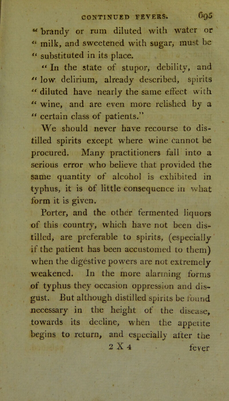 4 u brandy or rum diluted with water or “ milk, and sweetened with sugar, must be “ substituted in its place. “ In the state of stupor, debility, and 4t low delirium, already described, spirits “ diluted have nearly the same effect with “ wine, and are even more relished by a “ certain class of patients.” We should never have recourse to dis- tilled spirits except where wine cannot be procured. Many practitioners fall into a serious error who believe that provided the same quantity of alcohol is exhibited in typhus, it is of little consequence in what form it is given. Porter, and the other fermented liquors of this country, which have not been dis- tilled, are preferable to spirits, (especially if the patient has been accustomed to them) when the digestive powers are not extremely weakened. In the more alarming forms of typhus they occasion oppression and dis- gust. But although distilled spirits be found necessary in the height of the disease, towards its decline, when the appetite begins to return, and especially after the 2X4 • fever