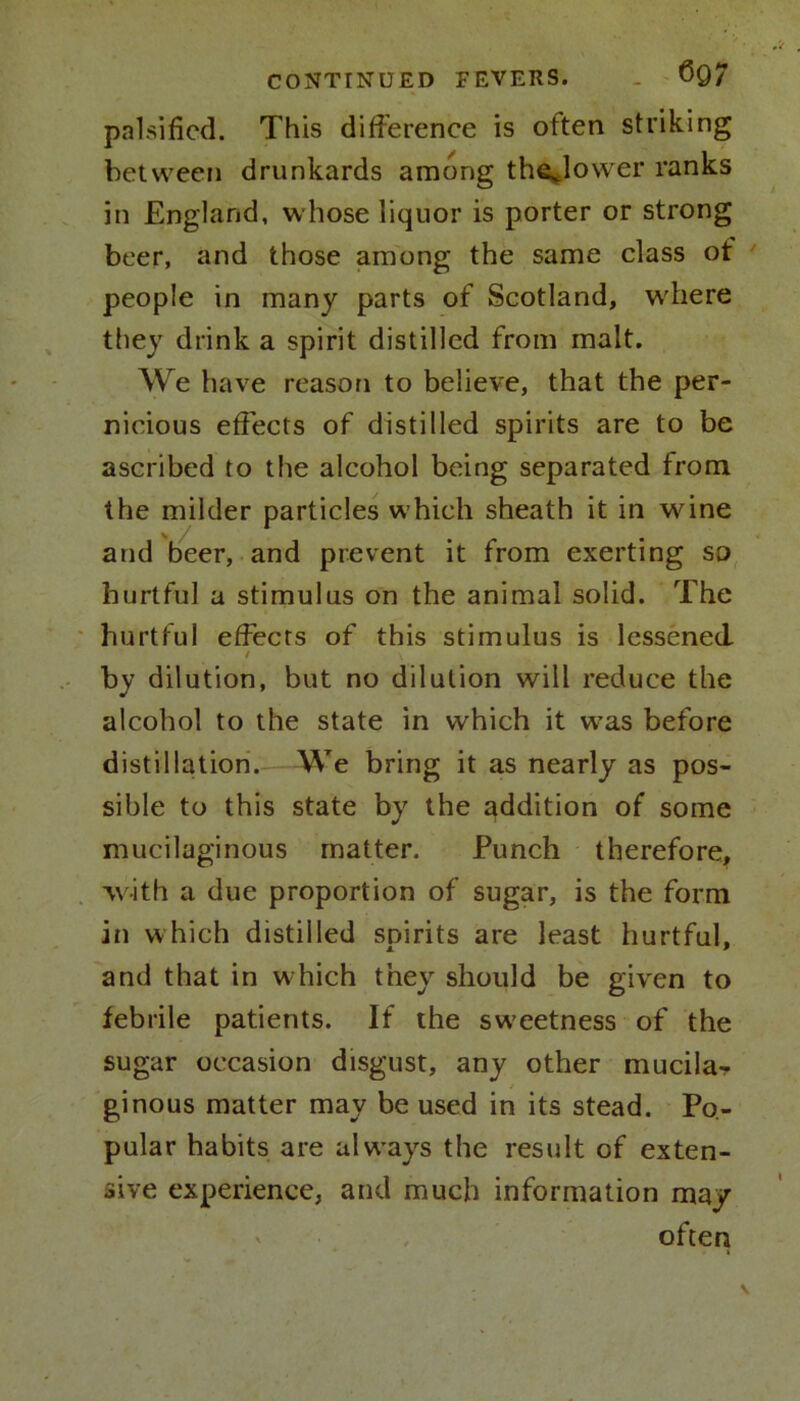 palsified. This difference is often striking between drunkards among thejower ranks in England, whose liquor is porter or strong beer, and those among the same class ot people in many parts of Scotland, where they drink a spirit distilled from malt. We have reason to believe, that the per- nicious effects of distilled spirits are to be ascribed to the alcohol being separated from the milder particles which sheath it in wine and beer, and prevent it from exerting so hurtful a stimulus on the animal solid. The hurtful effects of this stimulus is lessened / \ by dilution, but no dilution will reduce the alcohol to the state in which it w’as before distillation. We bring it as nearly as pos- sible to this state by the addition of some mucilaginous matter. Punch therefore, with a due proportion of sugar, is the form in which distilled spirits are least hurtful, and that in which they should be given to febrile patients. If the sweetness of the sugar occasion disgust, any other mucila- ginous matter may be used in its stead. Po- pular habits are always the result of exten- sive experience, and much information may often