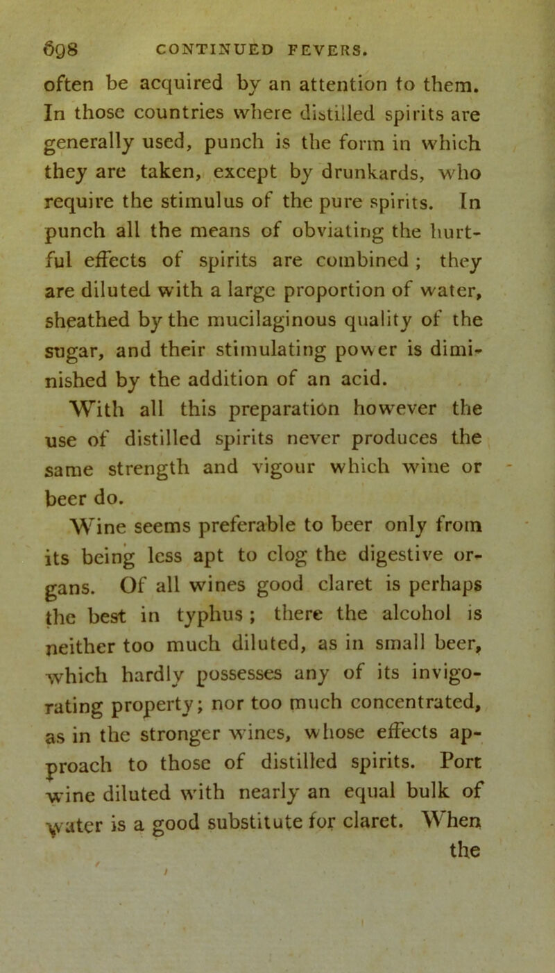 often be acquired by an attention to them. In those countries where distilled spirits are generally used, punch is the form in which they are taken, except by drunkards, who require the stimulus of the pure spirits. In punch all the means of obviating the hurt- ful effects of spirits are combined ; they are diluted with a large proportion of water, sheathed by the mucilaginous quality of the sugar, and their stimulating power is dimi- nished by the addition of an acid. With all this preparation however the use of distilled spirits never produces the same strength and vigour which wine or beer do. Wine seems preferable to beer only from its being less apt to clog the digestive or- gans. Of all wines good claret is perhaps the best in typhus ; there the alcohol is neither too much diluted, as in small beer, which hardly possesses any of its invigo- rating property; nor too much concentrated, as in the stronger wines, whose effects ap- proach to those of distilled spirits. Port wine diluted with nearly an equal bulk of water is a good substitute for claret. When the