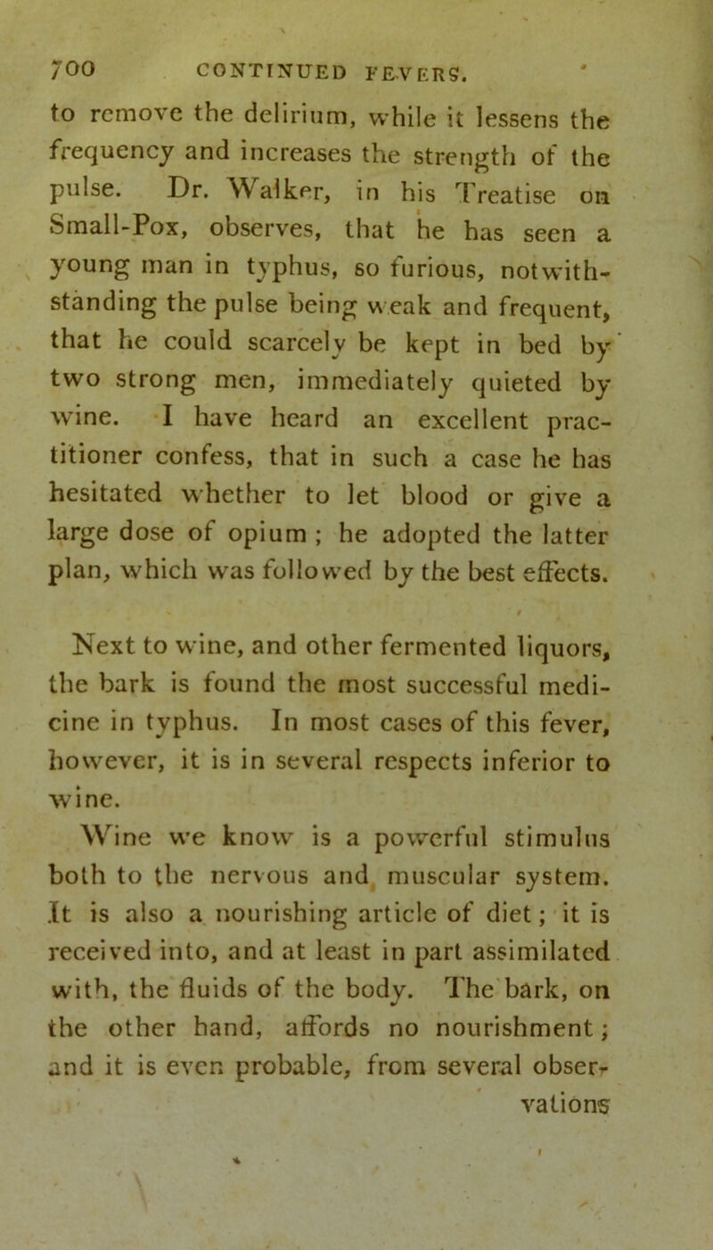 to remove the delirium, while it lessens the frequency and increases the strength of the pulse. Dr. YValker, in his Treatise on Small-Pox, observes, that he has seen a young man in typhus, so furious, notwith- standing the pulse being weak and frequent, that he could scarcely be kept in bed by two strong men, immediately quieted by wine. I have heard an excellent prac- titioner confess, that in such a case he has hesitated whether to let blood or give a large dose of opium ; he adopted the latter plan, which was followed by the best effects. * ' t Next to wine, and other fermented liquors, the bark is found the most successful medi- cine in typhus. In most cases of this fever, however, it is in several respects inferior to wine. Wine we know is a powerful stimulus both to the nervous and muscular system. It is also a nourishing article of diet; it is received into, and at least in part assimilated with, the fluids of the body. The bark, on the other hand, affords no nourishment; and it is even probable, from several obserr vations