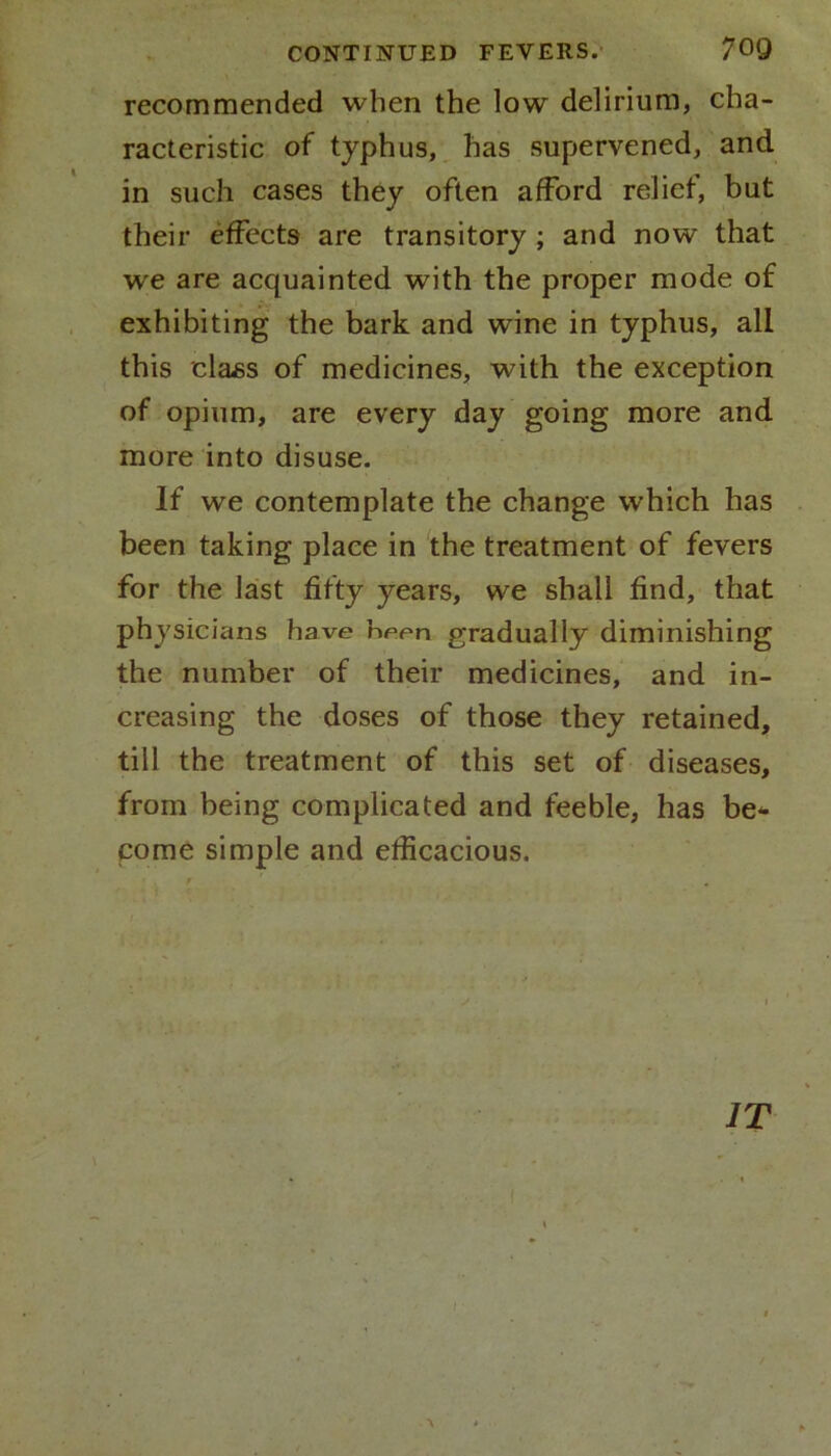 recommended when the low delirium, cha- racteristic of typhus, has supervened, and in such cases they often afford relief, but their effects are transitory ; and now that we are acquainted with the proper mode of exhibiting the bark and wine in typhus, all this class of medicines, with the exception of opium, are every day going more and more into disuse. If we contemplate the change which has been taking place in the treatment of fevers for the last fifty years, we shall find, that physicians have been gradually diminishing the number of their medicines, and in- creasing the doses of those they retained, till the treatment of this set of diseases, from being complicated and feeble, has be* come simple and efficacious. IT • - I >, *