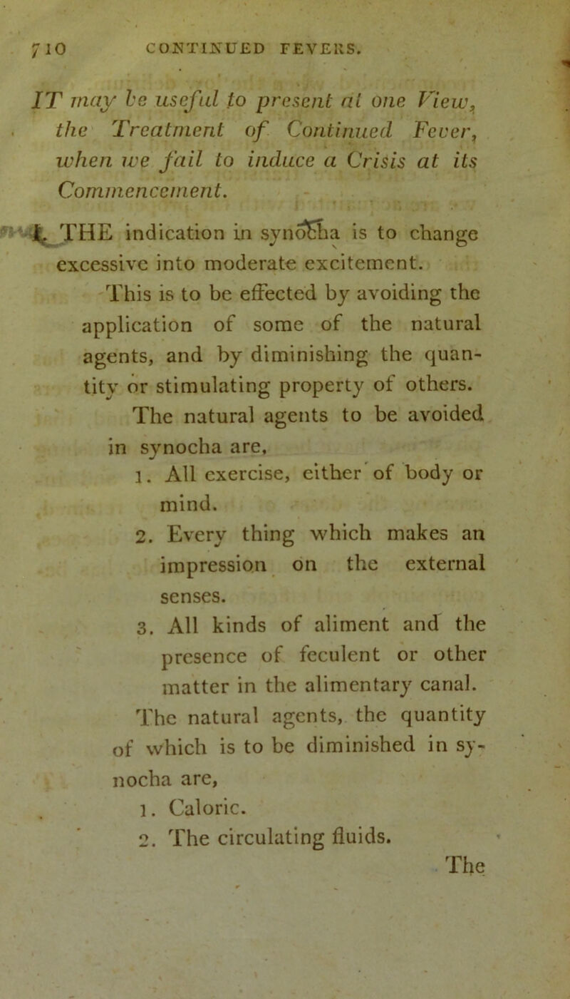 IT may be useful to present at one View, the Treatment of Continued Fever, when we fail to induce a Crisis at its Commencement. jfc. THE indication in synofha is to change excessive into moderate excitement. This is to be effected by avoiding the application of some of the natural agents, and by diminishing the quan- tity or stimulating property of others. The natural agents to be avoided in synocha are, 1. All exercise, either of body or mind. 2. Every thing which makes an impression on the external senses. 3. All kinds of aliment and the presence of feculent or other matter in the alimentary canal. The natural agents, the quantity of which is to be diminished in sy- nocha are, 1. Caloric. 2. The circulating fluids. The