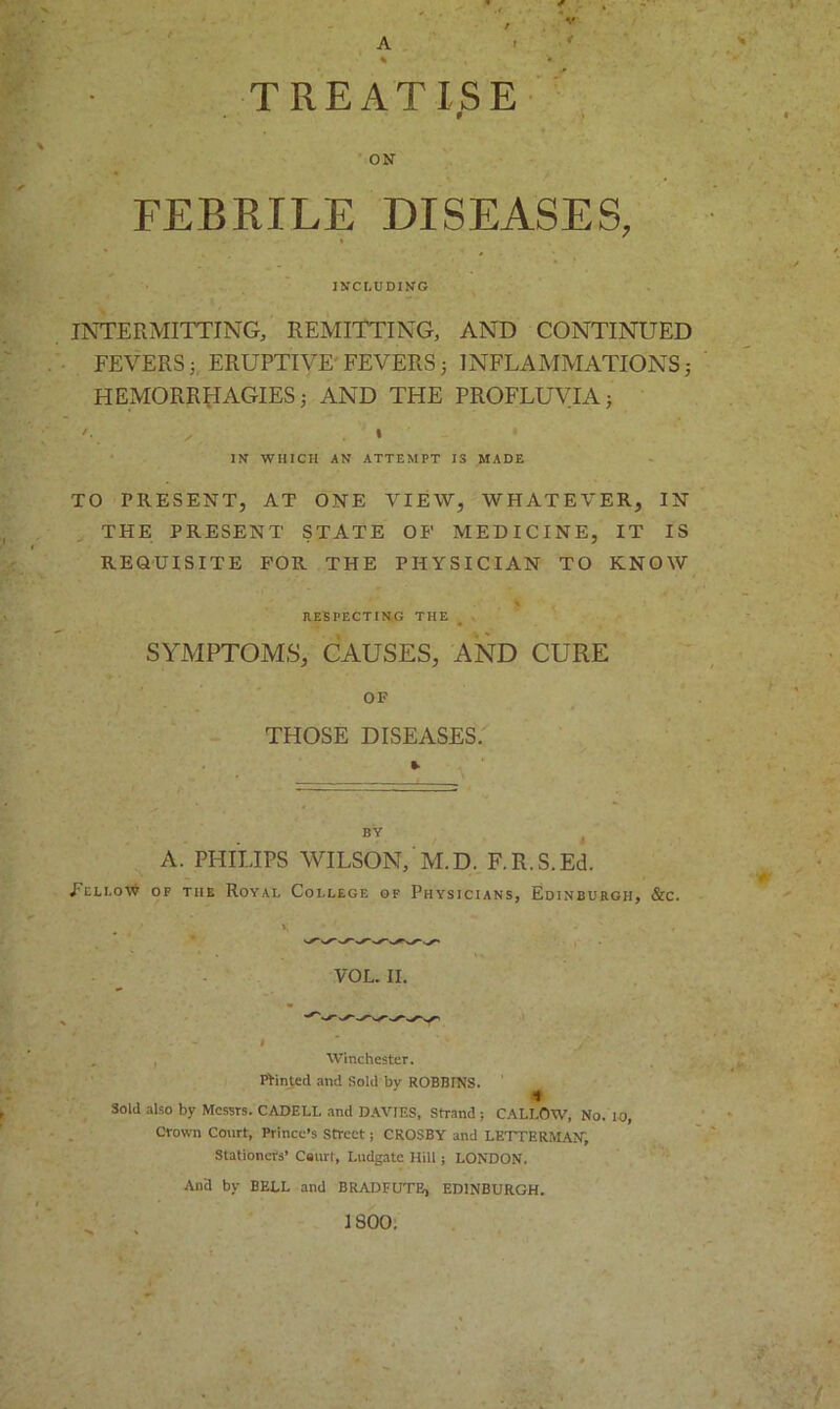 A r % • TREATISE 0 ON FEBRILE DISEASES, INCLUDING INTERMITTING, REMITTING, AND CONTINUED FEVERS 5 ERUPTIVE' FEVERS 3 INFLAMMATIONS j HEMORRHAGIES AND THE PROFLUVIAj IN WHICH AN ATTEMPT IS MADE TO PRESENT, AT ONE VIEW, WHATEVER, IN THE PRESENT STATE OP MEDICINE, IT IS REQUISITE FOR THE PHYSICIAN TO KNOW RESPECTING THE SYMPTOMS, CAUSES, AND CURE OF THOSE DISEASES. A. PHILIPS WILSON, M.D. F.R.S.Ed. Fellow of the Royai, College of Physicians, Edinburgh, &c. Winchester. Pointed and Sold bv ROBBINS. * Sold also by Messrs. CADELL and DAVIES, Strand ; CALLOW, No. 10, Crown Court, Prince’s Street; CROSBY and LETTERMAM, Stationers’ Ceurt, Lndgate Hill; LONDON. And by BELL and BRADFUTE, EDINBURGH. 1800.