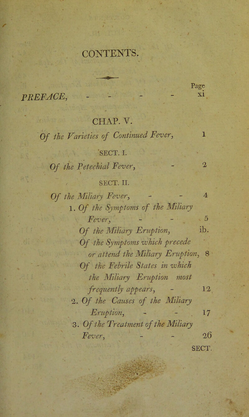 CONTENTS PREFACE, Page xi CHAP. V. Of the Varieties of Continued Fever, 1 SECT. I. Of the Petechial Fever, - 2 / SECT. II. Of the Miliary Fever, - - 4 1. Of the Symptoms of the Miliary Fever, - ' 5 Of the Miliary Eruption, ib. Of the Symptoms which precede or attend the Miliary Eruption, 8 Of the Febrile States in which the Miliary Eruption most frequently appears, - 12 2. Of the Causes of the Miliary Eruption, - 17 3. Of the Treatment of the Miliary Fever, 26