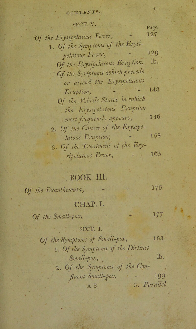 SECT. V. Page 1*27 Of the Erysipelatous Fever, 1. Of the Symptoms of the Erysi- pelatous Fever, - 129 Of the Erysipelatous Eruption, ib. • Of the Symptoms which precede attend the Erysipelatous or Eruption, 143 Of the Febrile States in which the Erysipelatous Eruption most frequently appears, 146 2. Of the Causes of the Erysipe- latous Eruption, - 158 3. Of the Treatment of the Ery- sipelatous Fever, - 165 BOOK III. Of the Exanthemata, , - CHAP. I. Of the Small-pox, SECT. I. Of the Symptoms of Small-pox, 1. Of the Symptoms of the Distinct Small-pox, t - ib. 2. Of the Symptoms of the Con- fluent Small-pox, 375 177 183 A 3 199 3. Parallel