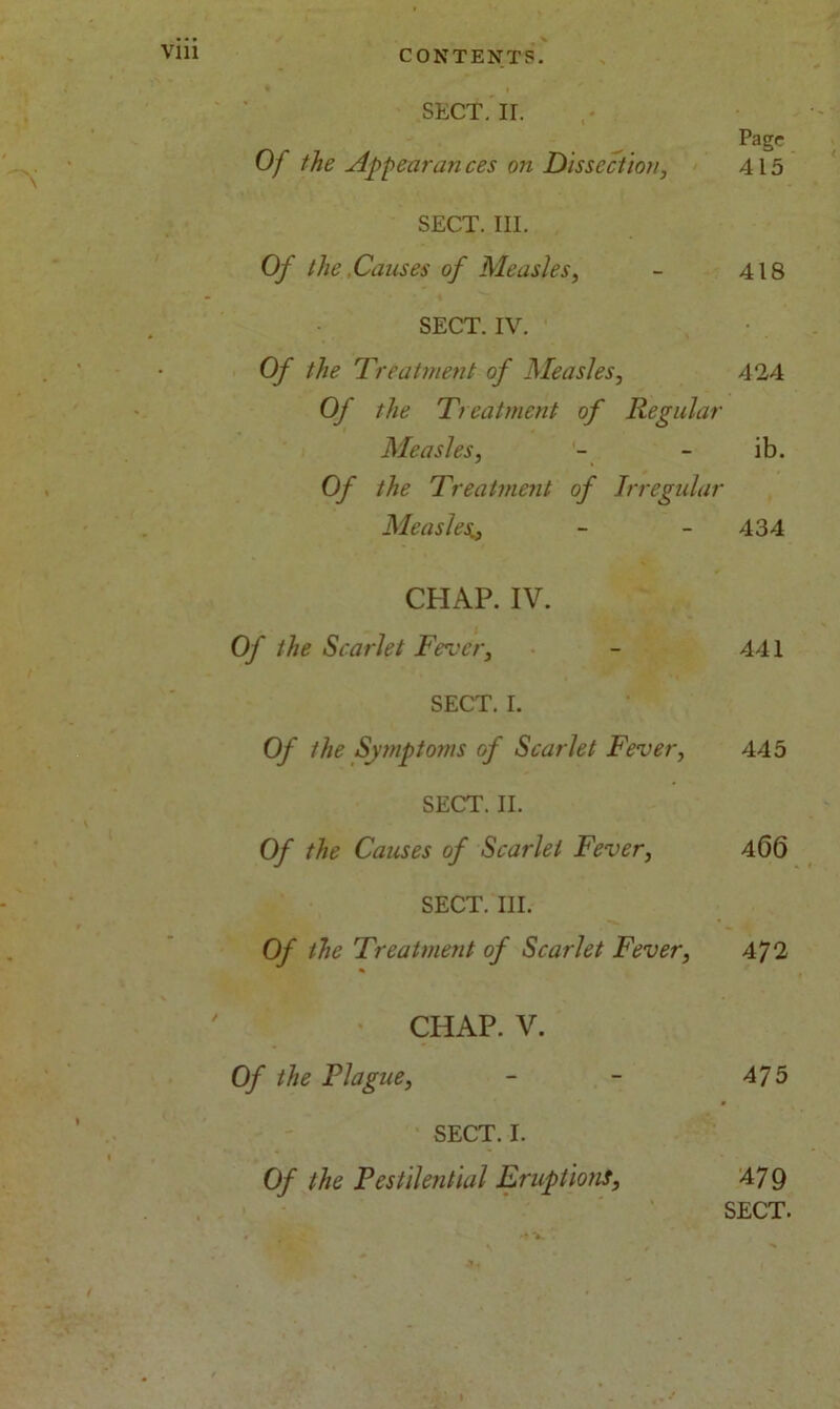 * I SECT. II. Pagr Of the Appear an ces on Dissection, 415 SECT. III. Of the Causes of Measles, - 418 SECT. IV. Of the Treatment of Measles, 424 Of the Treatment of Regular Measles, - - ib. Of the Treatment of Irregular Measles- - 434 CHAP. IV. Of the Scarlet Fever, - 441 SECT. I. Of the Symptoms of Scarlet Fever, 445 SECT. II. Of the Causes of Scarlet Fever, 466 SECT. III. Of the Treatment of Scarlet Fever, 472 CHAP. V. Of the Plague, - - 475 SECT. I. Of the Pestilential Eruptions, 47 9