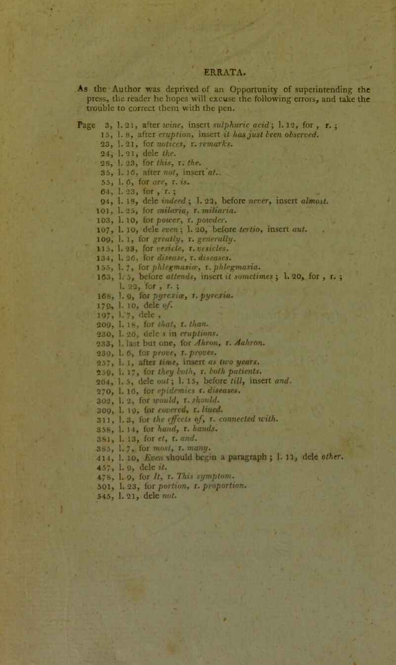 ( ERRATA. As the -Author was deprived of an Opportunity of superintending the press, the reader he hopes will excuse the following errors, and take the trouble to correct them with the pen. Page 3, 1.21, after wine, insert sulphuric acid; 1.12, for, r. ; 15, 1. 8, after eruption, insert it has just been observed. 23, 1.21, for notices, r. remarks. 24, 1. 21, dele the. 28, 1. 23, for this, r. the. 35, 1.16, after not, insert 'at. 55, 1. (5, for are, r. is. 04, 1. 23, for , r. ; 94, 1. 18, dele indeed; 1.22, before never, insert almost. 101, 1.25, for mi!aria, r. miliaria. 103, 1.10, for power, r. powder. 107, 1. 10, dele even; 1. 20, before tertio, insert aut. 109, 1.1, (or greatly, r. generally. 115, 1.23, for vesicle, r. vesicles. 134, 1. 26, for disease, r. diseases. 155, 1.7, for phlegmasia-, r. phlegmasia. 163, 1. 5, before attends, insert it sometimes; 1.20, for , r. ; 1. 23, for , r. ; 168, 1.9, for pyrexia, r. pyrexia. 179, 1. io, dele of. 197, 1. 7, dele , 209, 1.18, for that, r. than. 230, 1. 26, dele s in eruptions. 233, 1. last but one, for Ahron, r. Aahron. 239, 1. 6, for prove, r. proves. 257, 1. 1, after time, insert as two years. 259, 1. 17, for they both, r. both patients. 204, 1. 5, dele out; 1. 15, before till, insert and. 270, 1.16, for epidemics {.diseases. 302, 1.2, for would, {.should. 309, 1. 19, for covered, {.lined. 311, 1.3, for the effects of, r. connected with. 358, 1. 14, for hand, r. hands. 381, 1. 13, for et, r. and. 3S5, 1.7, for most, r. many. 414, 1. 10, Even should begin a paragraph ; 1. 11, dele other. 457, 1.9, dele it. 478, 1. 9, for It, r. This symptom. 501, 1.23, for portion, {.proportion. 545, 1. 21, dele not. V