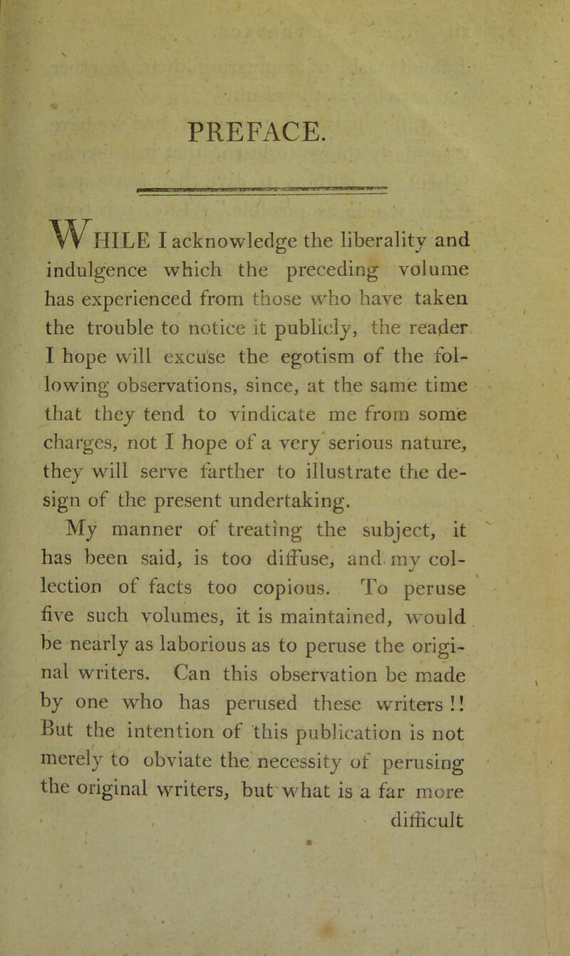 PREFACE. While I acknowledge the liberality and indulgence which the preceding volume has experienced from those who have taken the trouble to notice it publicly, the reader I hope will excuse the egotism of the fol- lowing observations, since, at the same time that they tend to vindicate me from some charges, not I hope of a very serious nature, they will serve farther to illustrate the de- sign of the present undertaking. My manner of treating the subject, it has been said, is too diffuse, and my col- lection of facts too copious. To peruse five such volumes, it is maintained, would be nearly as laborious as to peruse the origi- nal writers. Can this observation be made by one who has perused these writers !! But the intention of this publication is not merely to obviate the necessity of perusing the original writers, but what is a far more difficult