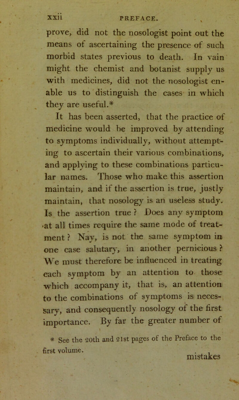 prove, did not the nosologist point out the means of ascertaining the presence of such morbid states previous to death. In vain might the chemist and botanist supply us with medicines, did not the nosologist en- able us to distinguish the cases in which they are useful.* It has been asserted, that the practice of medicine would be improved by attending to symptoms individually, without attempt- ing to ascertain their various combinations, and applying to these combinations particu- lar names. Those who make this assertion maintain, and if the assertion is true, justly maintain, that nosology is an useless study. Is the assertion true ? Does any symptom •at all times require the same mode of treat- ment ? Nay, is not the same symptom in one case salutary, in another pernicious ? We must therefore be influenced in treating each symptom by an attention to those which accompany it, that is, an attention to the combinations of symptoms is neces- sary, and consequently nosology of the first importance. By far the greater number of \ * See the 20th and 21st pages of the Preface to the first volume. . mistakes