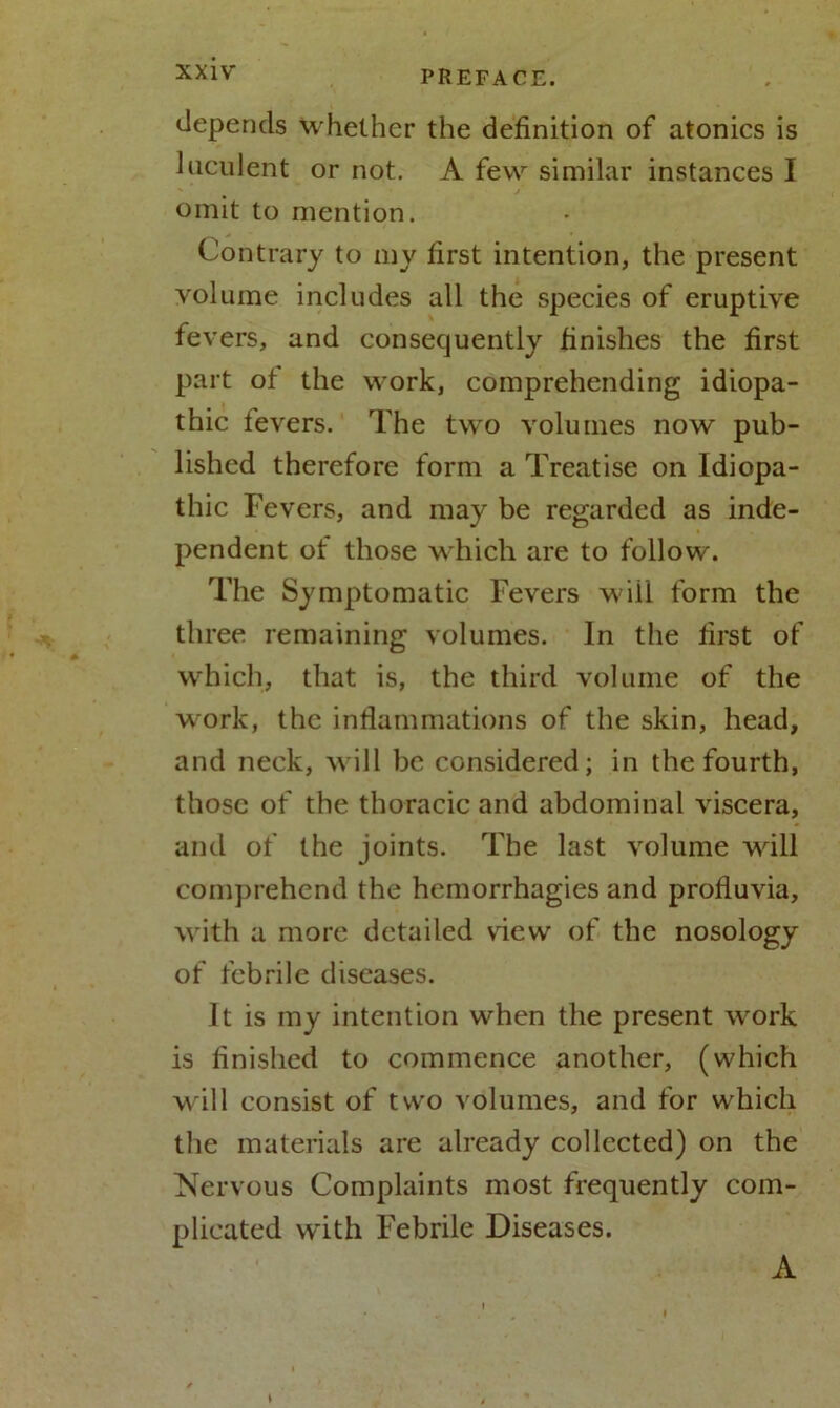 depends whether the definition of atonies is Incident or not. A few similar instances I omit to mention. Contrary to my first intention, the present volume includes all the species of eruptive fevers, and consequently finishes the first part of the work, comprehending idiopa- thic levers. The two volumes now pub- lished therefore form a Treatise on Idiopa- thic Fevers, and may be regarded as inde- pendent ot those which are to follow. The Symptomatic Fevers wiil form the three remaining volumes. In the first of which, that is, the third volume of the work, the inflammations of the skin, head, and neck, will be considered; in the fourth, those of the thoracic and abdominal viscera, and of the joints. The last volume will comprehend the hemorrhagies and profluvia, with a more detailed view of the nosology of febrile diseases. It is my intention when the present work is finished to commence another, (which will consist of two volumes, and for which the materials are already collected) on the Nervous Complaints most frequently com- plicated with Febrile Diseases.