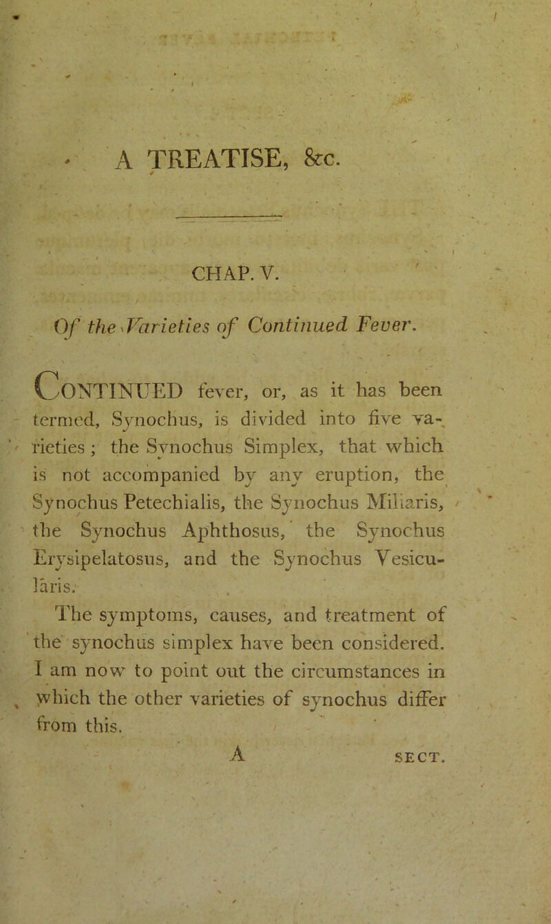 A TREATISE, &c. CHAP. V. Of the ^Varieties of Continued Fever. Continued fever, or, as it has been termed, Synochus, is divided into five va- rieties ; the Synochus Simplex, that which is not accompanied by any eruption, the Synochus Petechialis, the Synochus Miliaris, the Synochus Aphthosus, the Synochus Erysipelatosus, and the Synochus Vesicu- laris. The symptoms, causes, and treatment of the synochus simplex have been considered. I am now to point out the circumstances in which the other varieties of synochus differ from this.