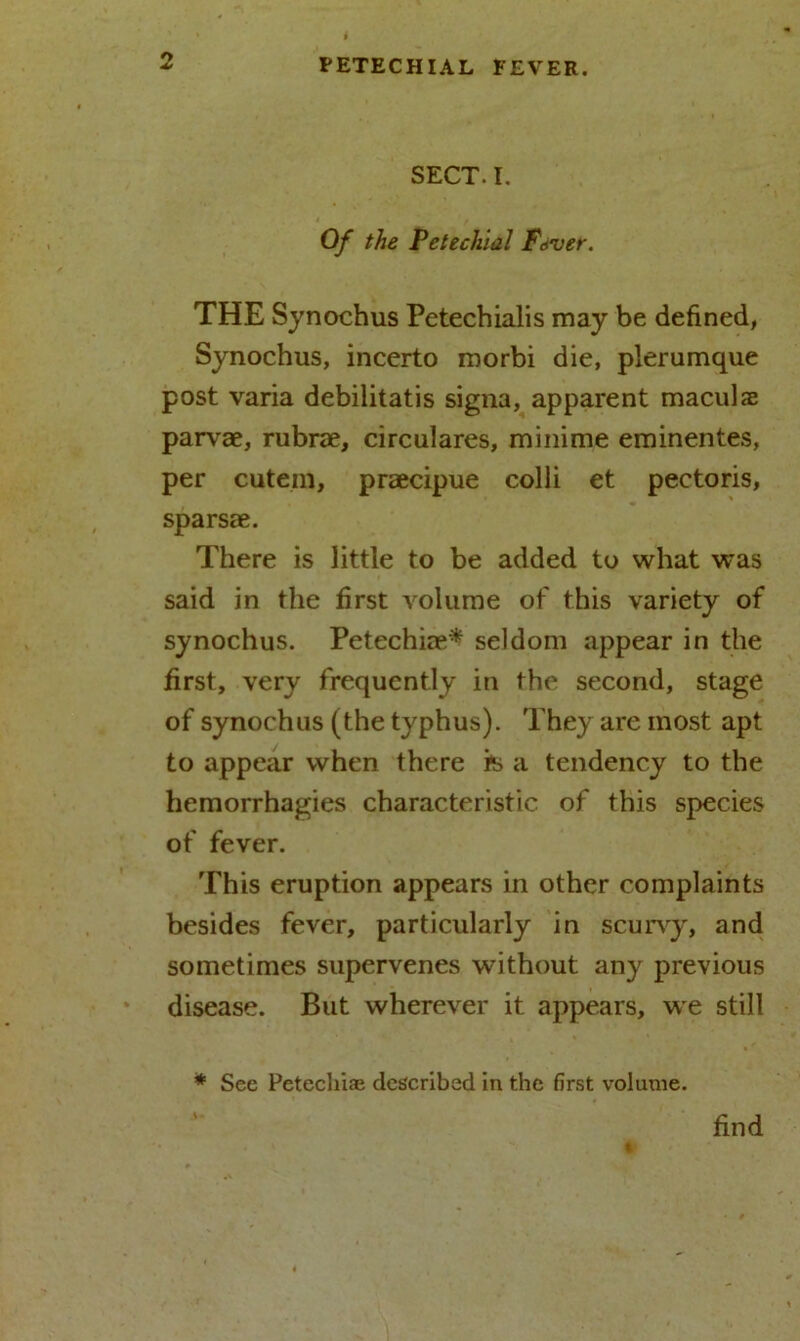 SECT. I. Of the Petechial Ftver. THE Synochus Petechialis may be defined, Synochus, incerto morbi die, plerumque post varia debilitatis signa, apparent maculse parvae, rubrae, circulares, minime eminentes, per cutem, praecipue colli et pectoris, sparsae. There is little to be added to what was said in the first volume of this variety of synochus. Petechiae* seldom appear in the first, very frequently in the second, stage of synochus (the typhus). They are most apt to appear when there *s a tendency to the hemorrhagies characteristic of this species of fever. This eruption appears in other complaints besides fever, particularly in scurvy, and sometimes supervenes without any previous disease. But wherever it appears, we still * See Petechias described in the first volume. find