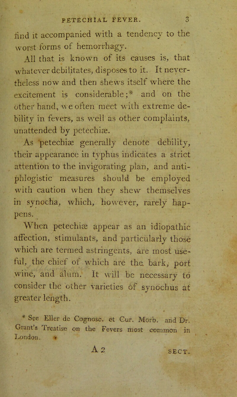 find it accompanied with a tendency to the worst forms of hemorrhagy. All that is known of its causes is, that whatever debilitates, disposes to it. It never- theless now and then shews itself where the excitement is considerable;* and on the i other'hand, we often meet with extreme de- bility in fevers, as well as other complaints, unattended by petechias. As petechise generally denote debility, their appearance in typhus indicates a strict attention to the invigorating plan, and anti- phlogistic measures should be employed with caution when they shew themselves in synocha, which, however, rarely hap- pens. When petechice appear as an idiopathic affection, stimulants, and particularly those which are termed astringents, are most use- ful, the chief of which are the. bark, port wine, and alum. It will be necessary to consider the other varieties of synochus at greater length. * See Eller de Cognosc. et Gur. Morb. and Dr. Giants Treatise on the Fevers most common in London. A 2