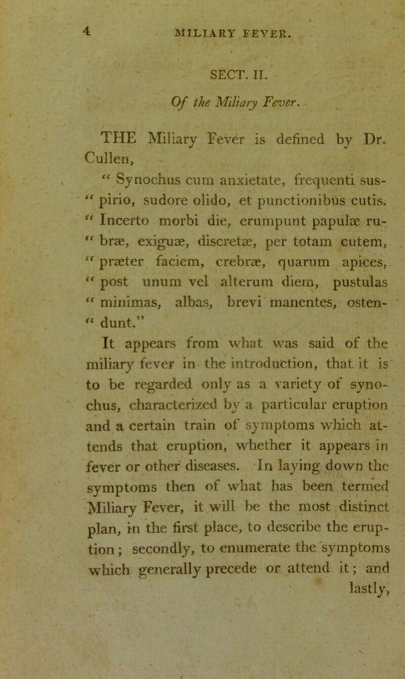 SECT. II. y • , * i Of the Miliary Fever. THE Miliary Fever is defined by Dr. Cullen, “ Synochus cum anxietate, frequenti sus- “ pirio, sudore olido, et punctionibus cutis. “ Incerto morbi die, erumpunt papulae ru- “ brae, exiguae, discrete, per totam cutem, “ praeter faciem, crebrae, quarum apices, “ post unum vel alterum diem, pustulas “ minimas, albas, brevi manentes, osten- “ dunt.” It appears from what was said of the miliary fever in the introduction, that it is to be regarded only as a variety of syno- chus, characterized by a particular eruption and a certain train of symptoms which at- tends that eruption, whether it appears in fever or other diseases. In laying down the symptoms then of what has been termed Miliary Fever, it will be the most distinct plan, in the first place, to describe the erup- tion ; secondly, to enumerate the symptoms which generally precede or attend it; and lastly,