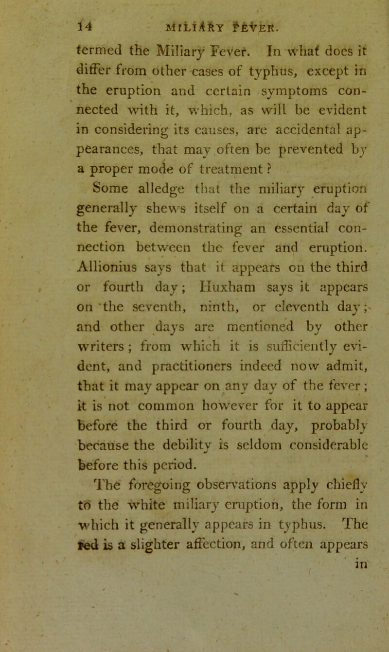 termed the Miliary Fever. In what does it differ from other cases of typhus, except in the eruption and certain symptoms con- nected with it, which, as will be evident in considering its causes, are accidental ap- pearances, that may often be prevented by a proper mode of treatment ? Some alledge that the miliary eruption generally shews itself on a certain day of the fever, demonstrating an essential con- nection between the fever and eruption. Allionius says that it appears on the third or fourth day; Iluxham says it appears on the seventh, ninth, or eleventh day;- and other days are mentioned by other writers ; from which it is sufficiently evi- dent, and practitioners indeed now admit, that it may appear on any day of the fever; it is not common however for it to appear before the third or fourth day, probably because the debility is seldom considerable before this period. The foregoing observations apply chiefly to the white miliary eruption, the form in which it generally appears in typhus. The red is a slighter affection, and often appears in