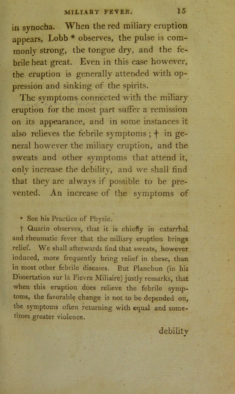 in synocha. When the red miliary eruption appears, Lobb * observes, the pulse is com- monly strong, the tongue dry, and the fe- brile heat great. Even in this case however, the eruption is generally attended with op- pression and sinking of the spirits. The symptoms connected with the miliary eruption for the most part suffer a remission on its appearance, and in some instances it also relieves the febrile symptoms ; f in ge- neral however the miliary eruption, and the sweats and other symptoms that attend it, only increase the debility, and we shall find that they are always if possible to be pre- vented. An increase of the symptoms of * See his Practice of Physic. t Quarin observes, that it is chiefly in catarrhal and rheumatic fever that the miliary eruption brings relief. We shall afterwards find that sweats, however induced, more frequently bring relief in these, than in most other febrile diseases. But Plancbon (in his Dissertation sur la Fievre Miliaire) justly remarks, that when this eruption does relieve the febrile symp- toms, the favorable change is not to be depended on, the symptoms often returning with equal and some- times greater violence. debility