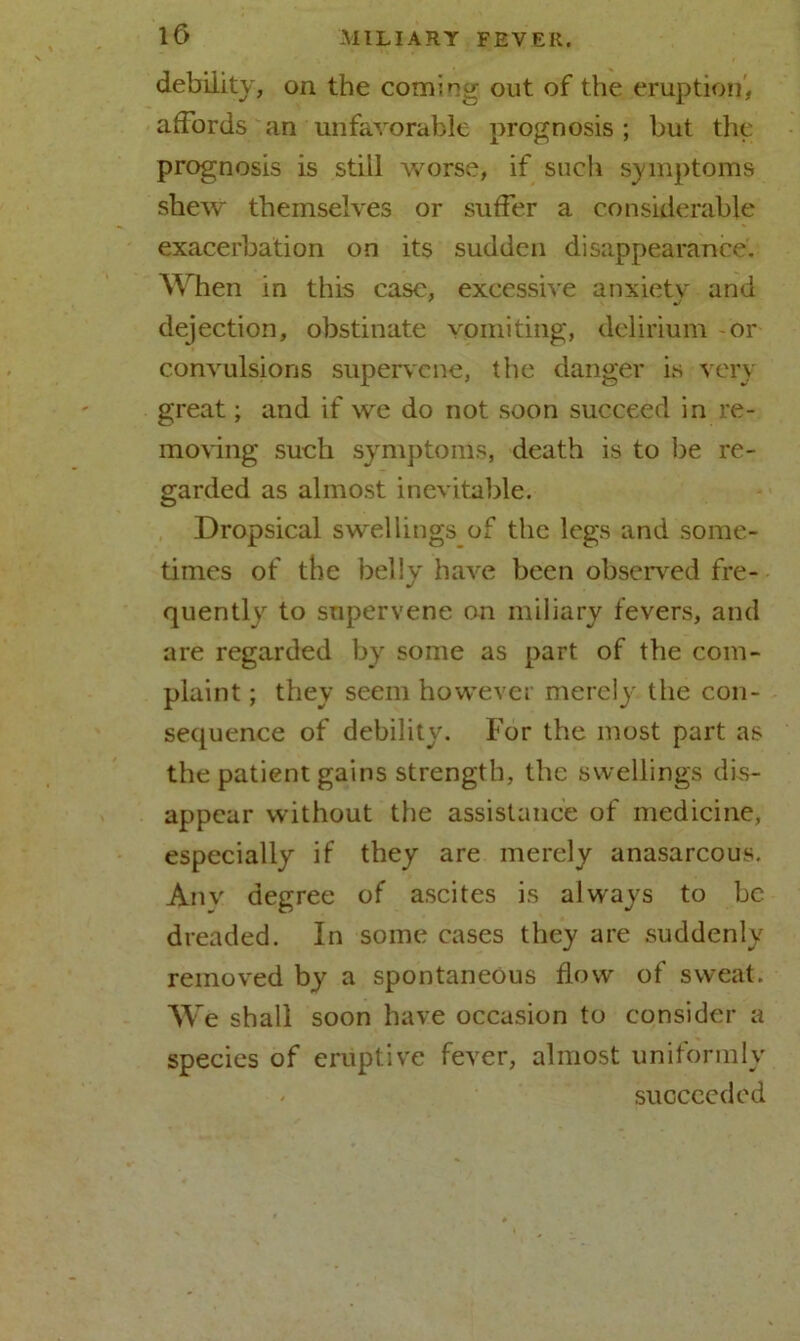 debility, on the coming out of the eruption, affords an unfavorable prognosis ; but the prognosis is still worse, if such symptoms shew themselves or suffer a considerable exacerbation on its sudden disappearance. When in this case, excessive anxiety and dejection, obstinate vomiting, delirium or convulsions supervene, the danger is very great; and if we do not soon succeed in re- moving such symptoms, death is to be re- garded as almost inevitable. Dropsical swellings of the legs and some- times of the belly have been observed fre- quently to supervene on miliary fevers, and are regarded by some as part of the com- plaint ; they seem however merely the con- sequence of debility. For the most part as the patient gains strength, the swellings dis- appear without the assistance of medicine, especially if they are merely anasarcous. Anv degree of ascites is always to be dreaded. In some cases they are suddenly removed by a spontaneous flow of sweat. We shall soon have occasion to consider a species of eruptive fever, almost uniformly - succeeded