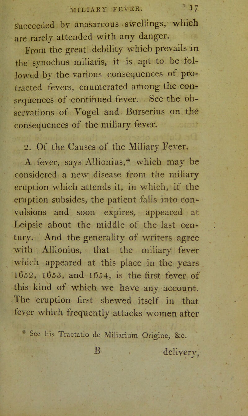 Succeeded by anasarcous swellings, which are rarely attended with any danger. From the great debility which prevails in the synochus miliaris, it is apt to be fol- lowed by the various consequences of pro- tracted fevers, enumerated among the con- sequences of continued fever. See the ob- servations of Vogel and Burserius on the consequences of the miliary fever. 2. Of the Causes of the Miliary Fever. A fever, says Allionius,* which may be considered a new disease from the miliary eruption which attends it, in which, if the eruption subsides, the patient falls into con- vulsions and soon expires, appeared at Leipsic about the middle of the last cen- tury. And the generality of writers agree with Allionius, that the miliary fever which appeared at this place in the years lb52, 1053, and 1654, is the first fever of this kind of which we have any account. The eruption first shewed itself in that lever which frequently attacks women after See liis Tractatio de Miliarium Origine, &c. . ' I ' B , deliverv.