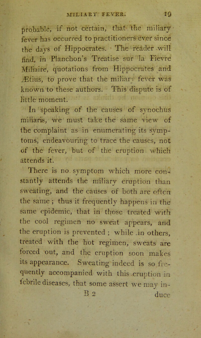 probable, if not certain, that the miliary fever has occurred to practitioners ever since the days of Hippocrates. The reader will find, in Planchon’s Treatise sur la Fievre Miliaire, quotations from Hippocrates and iEtius, to prove that the miliary fever was known to these authors. This dispute is of little moment. In speaking of the causes of synochus miliaris, we must take the same view of the complaint as in enumerating its symp- toms, endeavouring to trace the causes, not of the fever, but of the eruption which attends it. There is no. symptom which more con- stantly attends the miliary eruption than sweating, and the causes of both are often the same ; thus it frequently happens in the same epidemic, that in those treated with the cool regimen no sweat appears, and the eruption is prevented ; while in others, treated with the hot regimen, sweats are forced out, and the eruption soon makes its appearance. Sweating indeed is so fre- quently accompanied with this -eruption in febrile diseases, that some assert we may in- £» 2 duce