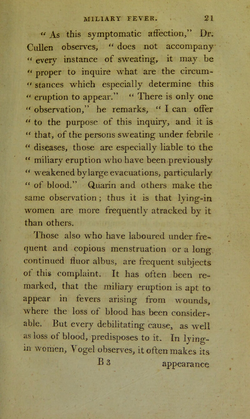 “ As this symptomatic affection,” Dr. / Calien observes, “ does not accompany “ every instance of sweating, it may be u proper to inquire what are the circum- ** stances which especially determine this “ eruption to appear.” “ There is only one “ observation,” he remarks, “ I can offer “ to the purpose of this inquiry, and it is “ that, of the persons sweating under febrile “ diseases, those are especially liable to the “ miliary eruption who have been previously “ weakened by large evacuations, particularly “ of blood.” Quarin and others make the same observation; thus it is that lying-in women are more frequently atracked by it than others. Those also who have laboured under fre- / quent and copious menstruation or a long continued fluor albus, are frequent subjects of this complaint. It has often been re- marked, that the miliary eruption is apt to appear in tevers arising from wounds, where the loss of blood has been consider^ able. But every debilitating cause, as well as loss of blood, predisposes to it. In lying- in women, Vogel observes, it often makes its ®3 appearance