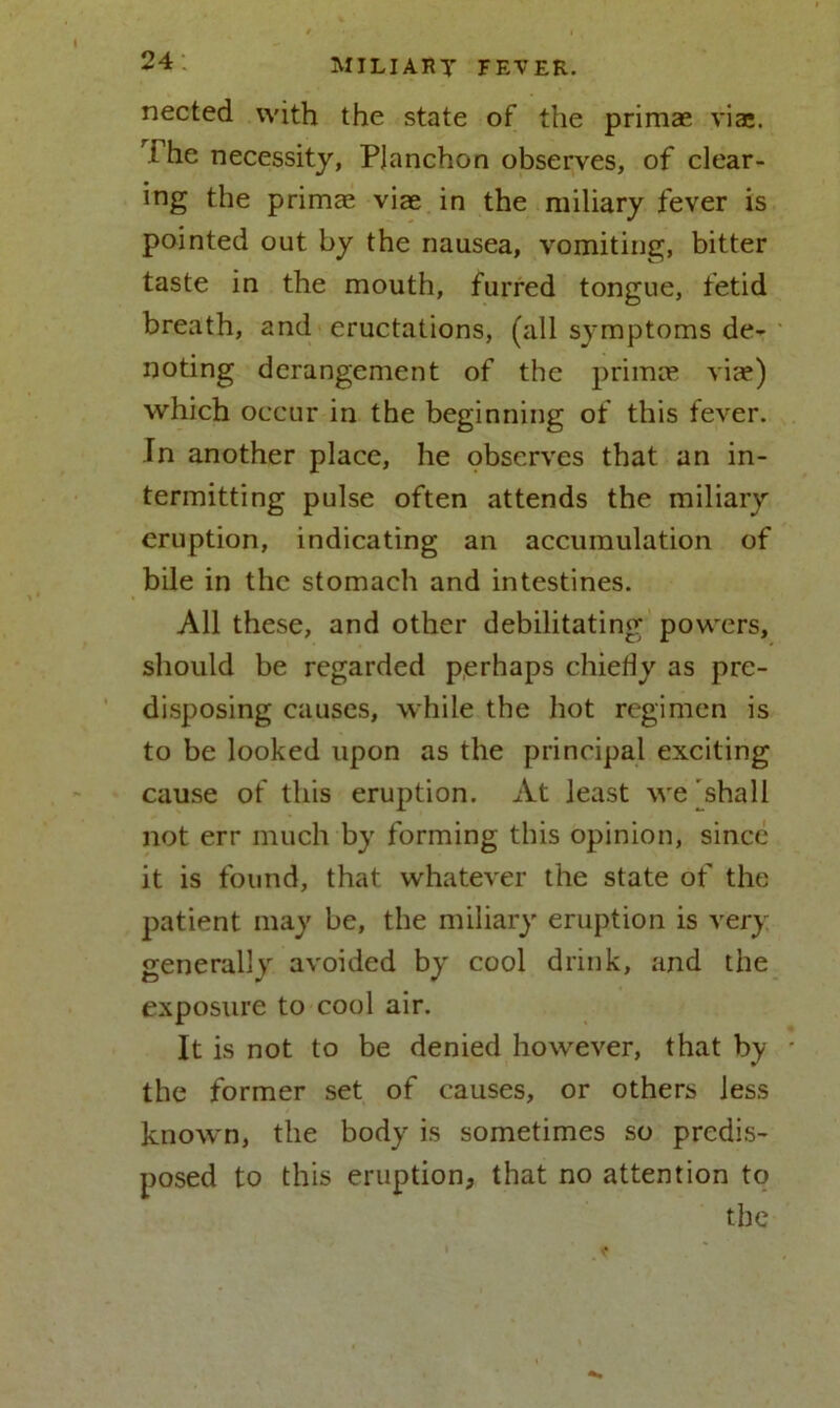 nected with the state of the primse viae. I he necessity, Pjanchon observes, of clear- ing the primae viae in the miliary fever is pointed out by the nausea, vomiting, bitter taste in the mouth, furred tongue, fetid breath, and eructations, (all symptoms de- noting derangement of the primae viae) which occur in the beginning of this fever. In another place, he observes that an in- termitting pulse often attends the miliary eruption, indicating an accumulation of bile in the stomach and intestines. All these, and other debilitating powers, should be regarded perhaps chiefly as pre- disposing causes, while the hot regimen is to be looked upon as the principal exciting cause of this eruption. At least we 'shall not err much by forming this opinion, since it is found, that whatever the state of the patient may be, the miliary eruption is very generally avoided by cool drink, and the exposure to cool air. It is not to be denied however, that by * the former set of causes, or others less known, the body is sometimes so predis- posed to this eruption, that no attention to the