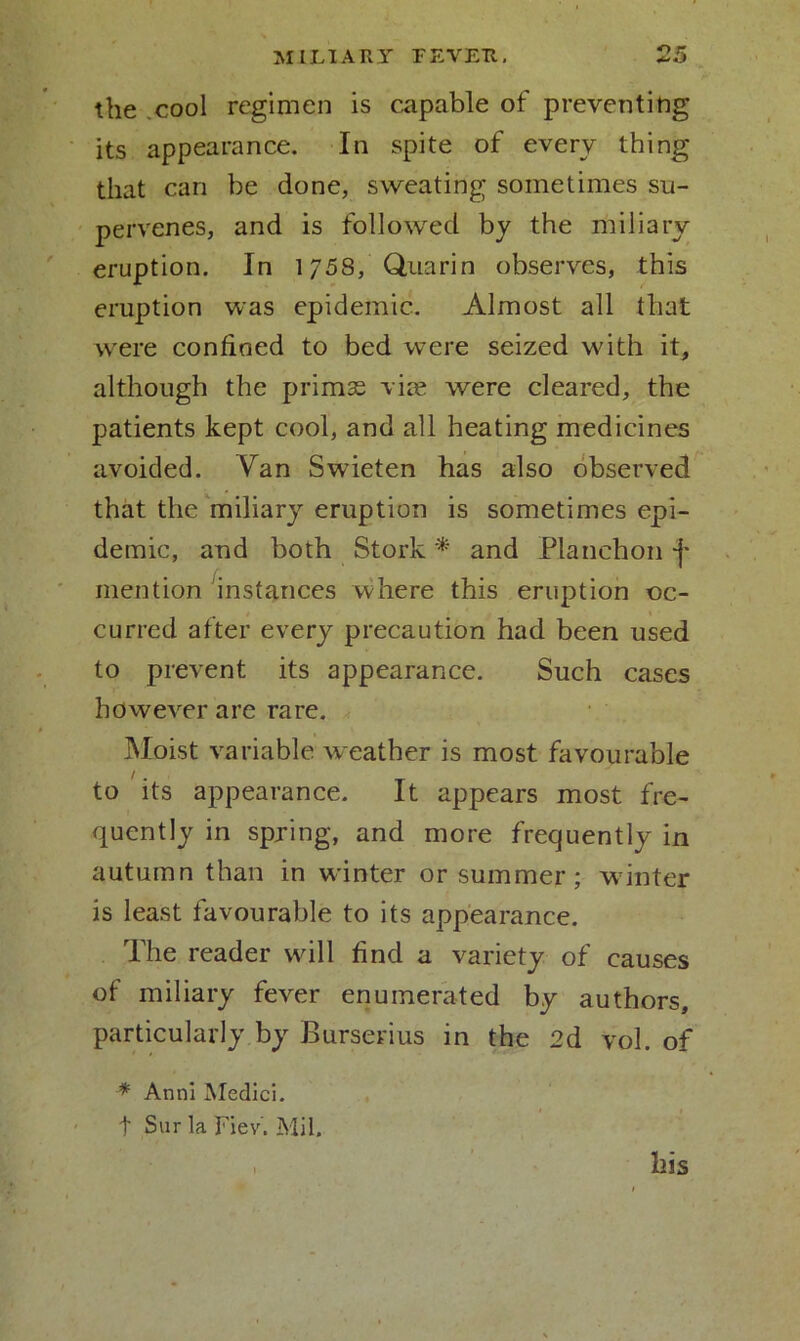 the cool regimen is capable of preventing its appearance. In spite of every thing that can be done, sweating sometimes su- pervenes, and is followed by the miliary eruption. In 1/58, Qtiarin observes, this eruption was epidemic. Almost all that were confined to bed were seized with it, although the primas vim were cleared, the patients kept cool, and all heating medicines avoided. Van Swieten has also observed that the miliary eruption is sometimes epi- demic, and both Stork * and Planchon -j* mention instances where this eruption oc- curred after every precaution had been used to prevent its appearance. Such cases however are rare. Moist variable weather is most favourable /. to its appearance. It appears most fre- quently in spring, and more frequently in autumn than in winter or summer; winter is least favourable to its appearance. The reader will find a variety of causes of miliary fever enumerated by authors, particularly by Burserius in the 2d vol. of * Anni Medici, t Sur la Fiev. Mil. , his