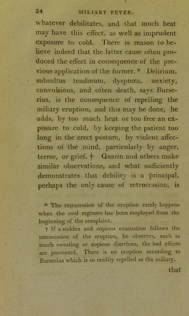 whatever debilitates, and that much heat may have this effect, as well as imprudent exposure to cold. There is reason to be- lieve indeed that the latter cause often pro- duced the effect in consequence of the pre- vious application of the former. * Delirium, subsultus tendinum, dyspnoea, anxiety, convulsions, and often death, says Burse- rius, is the consequence of repelling the miliary eruption, and this may be done, he adds, by too much heat or too free an ex- posure to cold, by keeping the patient too long in the erect posture, by violent affec- tions of the mind, particularly by anger, terror, or grief, f Quarin and others make similar observations, and what sufficiently demonstrates that debility is a principal, perhaps the only cause of retrocession, is * The retrocession of the eruption rarely happens when the cool regimen has been employed from the beginning of the complaint. f If a sudden and copious evacuation follows the retrocession of the eruption, he observes, such as much sweating or copious diarrhoea, the bad effects are prevented. There is no eruption according to Burserius which is so readily repelled as the miliary. that