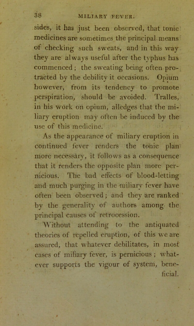sides, it has just been observed, that tonic medicines are sometimes the principal means of checking such sweats, and in this way they are always useful after the typhus has commenced ; the sweating being often pro- tracted by the debility it occasions. Opium however, from its tendency to promote perspiration, should be avoided. Tralles, in his work on opium, alledges that the mi- liary eruption may often be induced by the use of this medicine. As the appearance of miliary eruption in continued fever renders the tonic plan more necessary, it follows as a consequence that it renders the opposite plan more per- nicious. The bad effects of blood-letting and much purging in the miliary fever have often been observed; and they are ranked by the generality of authors among the principal causes of retrocession. Without attending to the antiquated theories of repelled eruption, of this we are assured, that whatever debilitates, in most cases of miliary fever, is pernicious ; what- ever supports the vigour of system, bene- ficial.