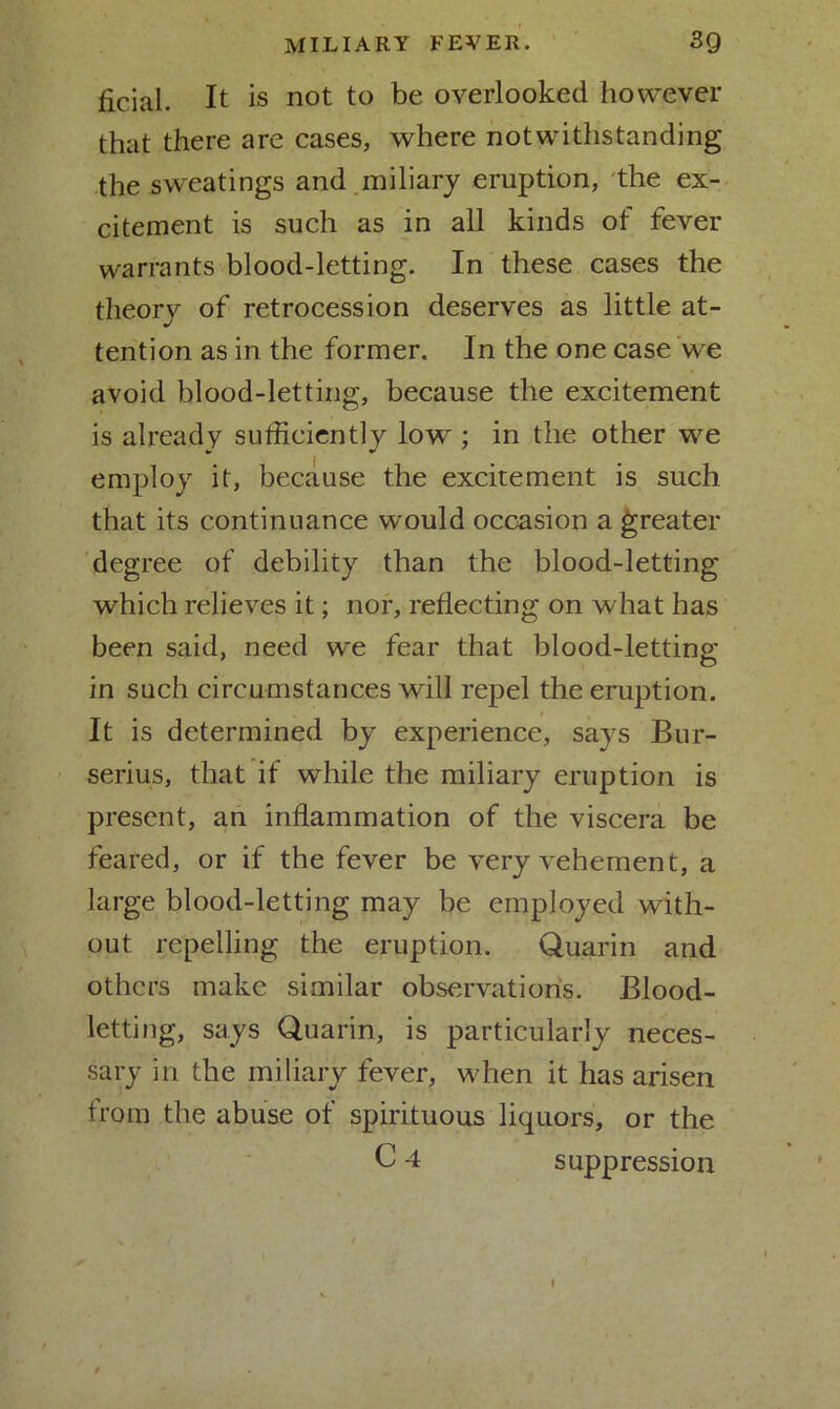 ficial. It is not to be overlooked however that there are cases, where notwithstanding the sweatings and miliary eruption, the ex- citement is such as in all kinds of fever warrants blood-letting. In these cases the theory of retrocession deserves as little at- tention as in the former. In the one case we avoid blood-letting, because the excitement is already sufficiently low^; in the other wre employ it, because the excitement is such that its continuance would occasion a greater degree of debility than the blood-letting which relieves it; nor, reflecting on what has been said, need we fear that blood-letting- in such circumstances wdll repel the eruption. It is determined by experience, says Bur- serius, that if while the miliary eruption is present, an inflammation of the viscera be feared, or if the fever be very vehement, a large blood-letting may be employed with- out repelling the eruption. Quarin and others make similar observations. Blood- letting, says Quarin, is particularly neces- sary in the miliary fever, wffien it has arisen from the abuse of spirituous liquors, or the C 4 suppression i