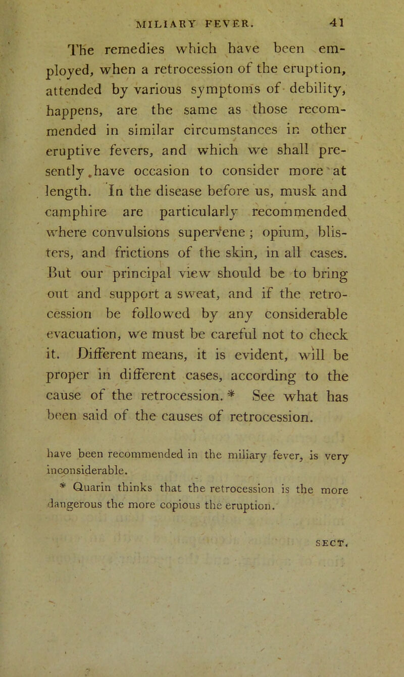 N. The remedies which have been em- ployed, when a retrocession of the eruption, attended by various symptoms of debility, happens, are the same as those recom- mended in similar circumstances in other eruptive fevers, and which we shall pre- sently.have occasion to consider more at length. In the disease before us, musk and camphire are particularly recommended where convulsions supervene ; opium, blis- ters, and frictions of the skin, in all cases. But our principal view should be to bring out and support a sweat, and if the retro- cession be followed by any considerable evacuation, we must be careful not to check it. Different means, it is evident, will be proper in different cases, according to the cause of the retrocession. * See what has been said of the causes of retrocession. have been recommended in the miliary fever, is very inconsiderable. * Quarin thinks that the retrocession is the more dangerous the more copious the eruption. SECT*