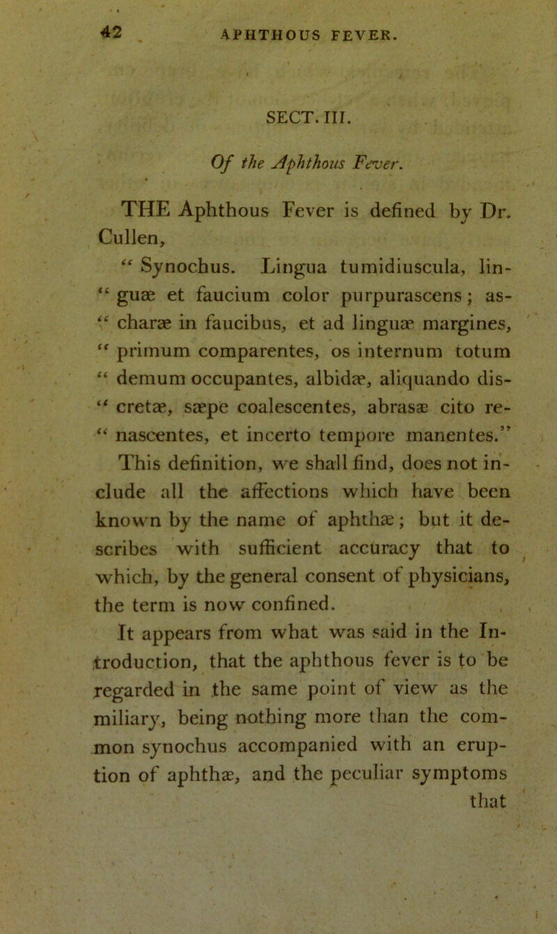 SECT. III. Of the Aphthous Fever. THE Aphthous Fever is defined by Dr. Cullen, “ Synochus. Lingua tumidiuscula, lin- “ guae et faucium color purpurascens; as- “ charae in faucibus, et ad linguae margines, “ primum comparentes, os internum totum “ demum occupantes, albida?, aliquando dis- “ cretae, saepe coalescentes, abrasae cito re- “ nascentes, et incerto tempore manentes.” This definition, we shall find, does not in- clude all the affections which have been known by the name of aphthae; but it de- scribes with sufficient accuracy that to which, by the general consent of physicians, the term is now confined. It appears from what was said in the In- troduction, that the aphthous fever is to be regarded in the same point of view as the miliary, being nothing more than the com- mon synochus accompanied with an erup- tion of aphthae, and the peculiar symptoms that