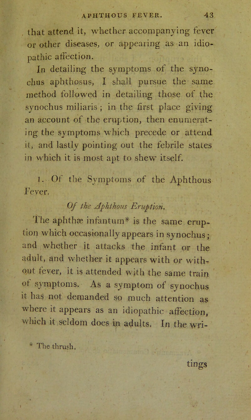 that attend it, whether accompanying fever or other diseases, or appearing as an idio- pathic affection. In detailing the symptoms of the syno- chus aphthosus, I shall pursue the same method followed in detailing those of the synochus miliaris ; in the first place giving an account of the eruption, then enumerat- ing the symptoms which precede or attend it, and lastly pointing out the febrile states in which it is most apt to shew itself. 1. Of the Symptoms of the Aphthous Fever. Of the Aphthous Eruption. The aphthas infantum* is the same erup- tion which occasionally appears in synochus; and whether it attacks the infant or the adult, and whether it appears with or witff out fever, it is attended with the same train ot symptoms. As a symptom of synochus it has not demanded so much attention as where it appears as an idiopathic affection, which it seldom does in adults. In the wri- * The thrush. tings l