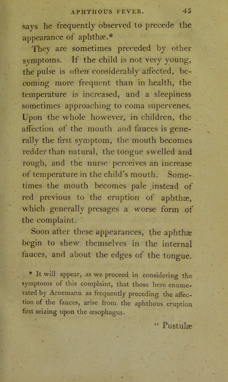 . -V 4 / APHTHOUS FEVER. 45 says lie frequently observed to precede the appearance of aphthae* They are sometimes preceded by other symptoms. If the child is not very young, the pulse is often considerably affected, be- coming more frequent than in health, the temperature is increased, and a sleepiness sometimes approaching to coma supervenes. Upon the whole however, in children, the affection of the mouth and fauces is gene- rally the first symptom, the mouth becomes redder than natural, the tongue swelled and rough, and the nurse perceives an increase of temperature in the child’s mouth. Some- times the mouth becomes pale instead of red previous to the eruption of aphthae, which generally presages a worse form of the complaint. Soon after these appearances, the aphthae begin to shew themselves in th,e internal fauces, and about the edges of the tongue. * It will appear, as we proceed in considering the symptoms of this complaint, that those here enume- rated by Arnemann as frequently preceding the affec- tion of the fauces, arise from the aphthous eruption first seizing upon the oesophagus. “ Pustulae