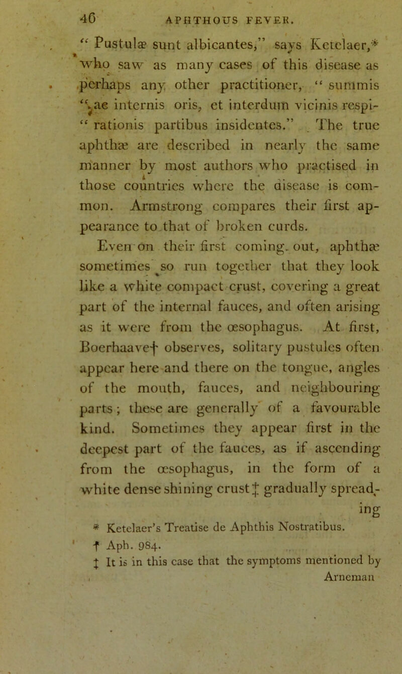 40 “ Pustulae sunt albicantes,” says Kctclaer,* who saw as many cases of this disease as perhaps any other practitioner, “ sunimis “►ae internis oris, et interdum vicinis respi- “ rationis partibus insidentes.” The true aphthae are described in nearly the same manner by most authors who practised in those countries where the disease is com- mon. Armstrong compares their first ap- pearance to that of broken curds. Even on their first coming-out, aphthae sometimes ^so run together that they look like a white compact crust, covering a great part of the internal fauces, and often arising as it were from the oesophagus. At first, Boerhaavef observes, solitary pustules often appear here and there on the tongue, angles of the mouth, fauces, and neighbouring parts; these are generally of a favourable kind. Sometimes they appear first in the deepest part of the fauces, as if ascending from the oesophagus, in the form of a white dense shining crust J gradually spread,- ing * Ketelaer’s Treatise de Aphthis Nostratibus. f Aph. 984. + It is in this case that the symptoms mentioned by , Arneruan