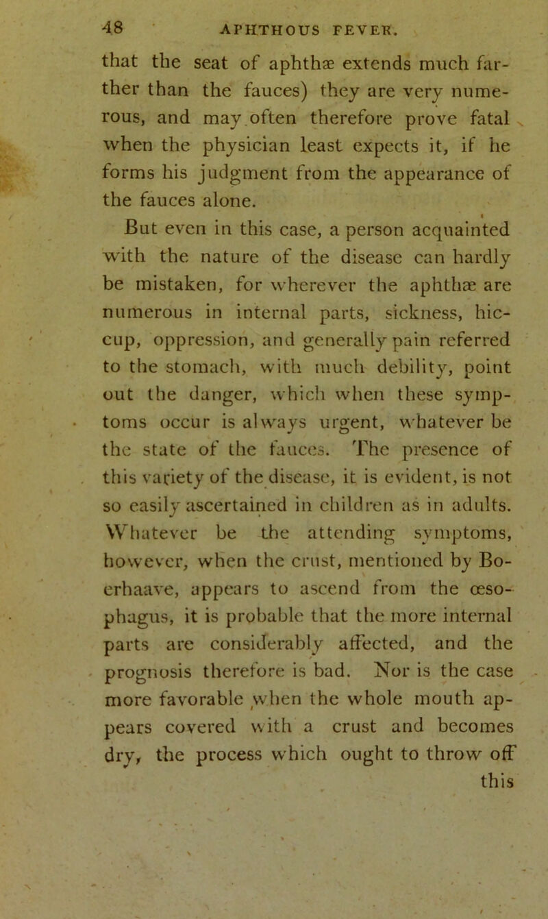 that the seat of aphthae extends much far- ther than the fauces) they are very nume- rous, and may often therefore prove fatal when the physician least expects it, if he forms his judgment from the appearance of the fauces alone. i But even in this case, a person acquainted with the nature of the disease can hardly be mistaken, for wherever the aphthae are numerous in internal parts, sickness, hic- cup, oppression, and generally pain referred to the stomach, with much debility, point out the danger, which when these symp- toms occur is always urgent, whatever be the state of the fauces. The presence of this variety of the disease, it is evident, is not so easily ascertained in children as in adults. W hatever be the attending symptoms, however, when the crust, mentioned by Bo- erhaave, appears to ascend from the oeso- phagus, it is probable that the more internal parts are considerably affected, and the prognosis therefore is bad. Nor is the case more favorable when the whole mouth ap- pears covered with a crust and becomes drv, the process which ought to throw off this