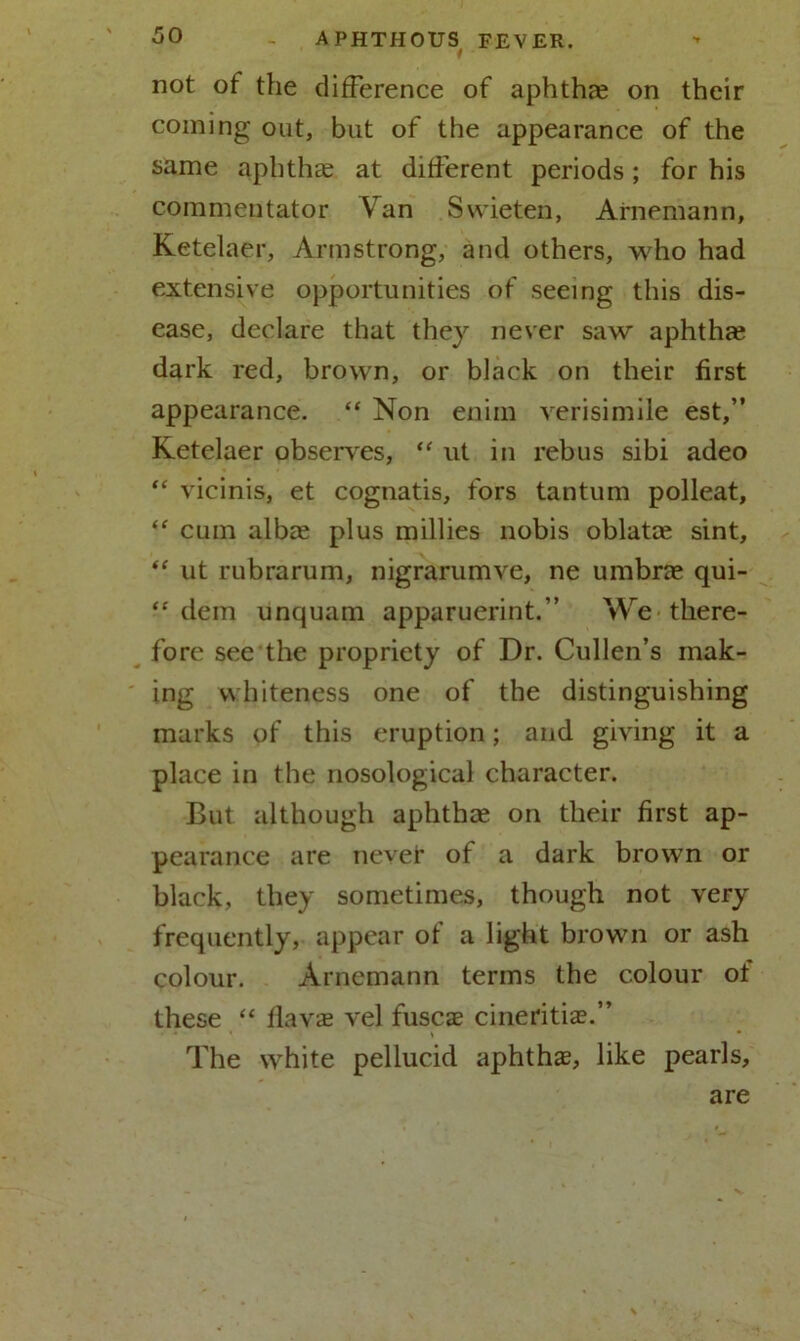 not of the difference of aphthae on their coming out, but of the appearance of the same aphthae at different periods; for his commentator Yan Swieten, Arnemann, Ketelaer, Armstrong, and others, who had extensive opportunities of seeing this dis- ease, declare that they never saw aphthae dark red, brown, or black on their first appearance. “ Non enim verisimile est,” Ketelaer observes, “ ut in rebus sibi adeo “ vicinis, et cognatis, tors tantum polleat, “ cum albae plus millies nobis oblatae sint, “ ut rubrarum, nigrarumve, ne umbrae qui- “ dem unquam apparuerint.” We there- fore see the propriety of Dr. Cullen’s mak- ing whiteness one of the distinguishing marks of this eruption; and giving it a place in the nosological character. But although aphthae on their first ap- pearance are never of a dark brown or black, they sometimes, though not very frequently, appear of a light brown or ash colour. Arnemann terms the colour ot these “ flavae vel fuscae cineritiae.” ... * • The white pellucid aphthae, like pearls, are
