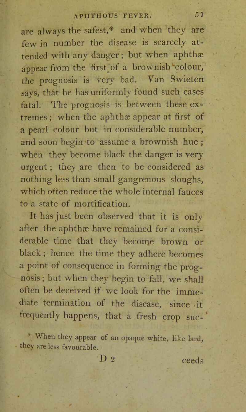are always the safest,* and when they are few in number the disease is scarcely at- tended with any danger; but when aphthae appear from the first of a brownish ^colour, the prognosis is very bad. Van Swieten says, that he has uniformly found such cases fatal. The prognosis is between these ex- tremes ; when the aphthae appear at first of a pearl colour but in considerable number, and soon begin to assume a brownish hue ; when they become black the danger is very urgent; they are then to be considered as nothing less than small gangrenous sloughs, which often reduce the whole internal fauces to a state of mortification. It has just been observed that it is only after the aphthae have remained for a consi- derable time that they become brown or black; hence the time they adhere becomes a point of consequence in forming the prog- nosis ; but when they begin to fall, we shall often be deceived if we look for the imme- diate termination of the disease, since -it frequently happens, that a fresh crop suc- * When they appear of an opaque white, like lard, • they are less favourable. D 2 ceeds