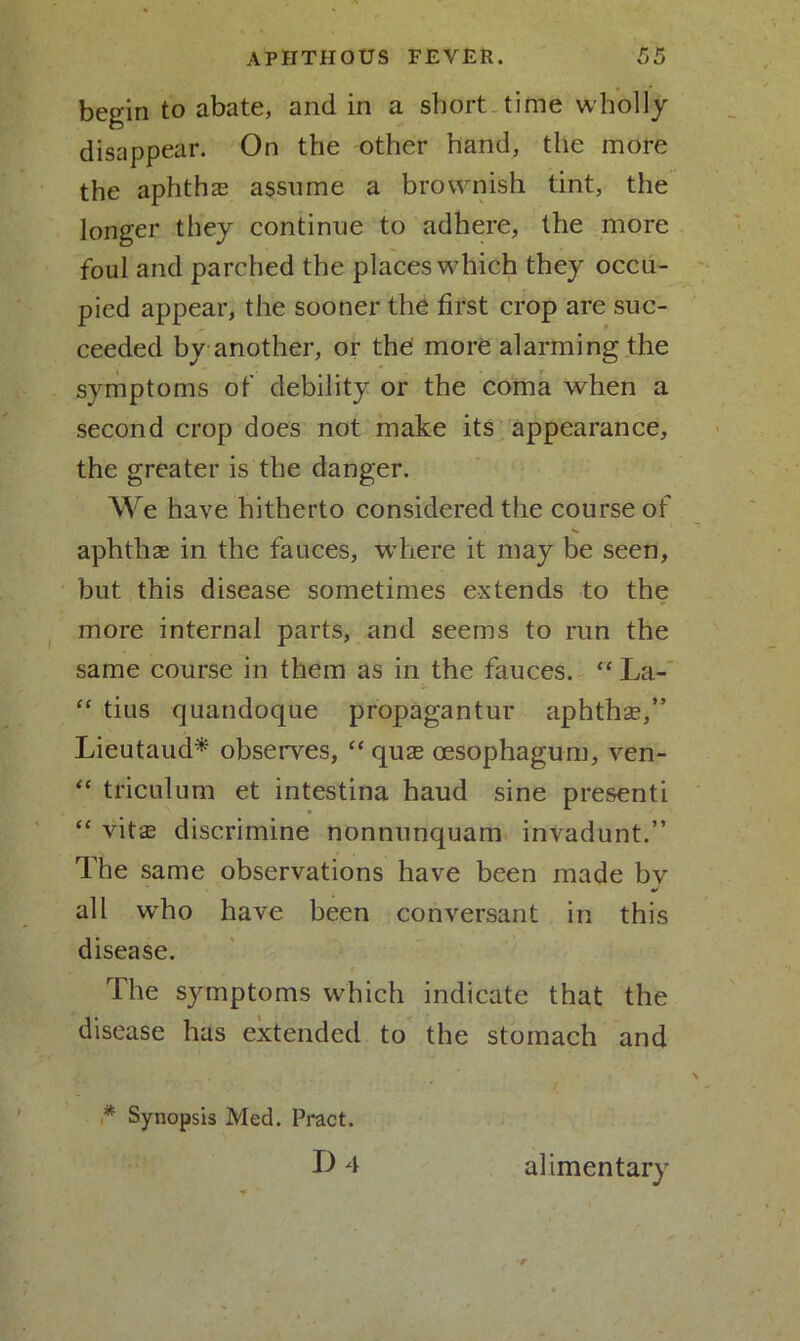begin to abate, and in a short time wholly disappear. On the other hand, the more the aphthae assume a brownish tint, the longer they continue to adhere, the more foul and parched the places which they occu- pied appear, the sooner the first crop are suc- ceeded by another, or the more alarming the symptoms of debility or the coma when a second crop does not make its appearance, the greater is the danger. We have hitherto considered the course of aphthae in the fauces, where it may be seen, but this disease sometimes extends to the more internal parts, and seems to run the same course in them as in the fauces. “ La- “ tius quandoque propagantur aphthae,” Lieutaud* observes, “ quae oesophagum, ven- “ triculum et intestina haud sine presenti “ vitae discrimine nonnunquam invadunt.” The same observations have been made bv mf all who have been conversant in this disease. The symptoms which indicate that the disease has extended to the stomach and * Synopsis Med. Pract. D 4 alimentary