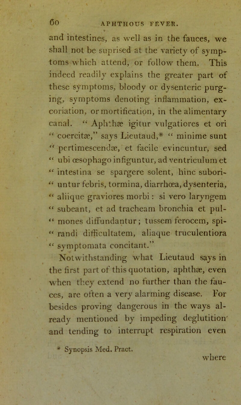 and intestines, as well as in the fauces, we shall not be suprised at the variety of symp- toms which attend, or follow them. This indeed readily explains the greater part of these symptoms, bloody or dysenteric purg- ing, symptoms denoting inflammation, ex- coriation, or mortification, in the alimentary canal. “ Aphtha? igitur vulgatiores et ori “ coercita?,” says Lieutaud,* “ minime sunt “ pertimescenda?, et facile evincuntur, sed “ ubi ossophago infiguntur, ad ventriculum et “ intestina se spargere solent, hinc subori- “ untur febris, tormina, diarrhoea, dysenteria, “ aliique graviores morbi: si vero laryngem “ subeant, et ad tracheam bronchia et pul- “ mones diffundantur; tussem ferocem, spi- “ randi diflicultatem, aliaque truculentiora <c symptomata concitant.” Notwithstanding what Lieutaud says in the first part of this quotation, aphthae, even when they extend no further than the fau- ces, are often a very alarming disease. For besides proving dangerous in the ways al- ready mentioned by impeding deglutition' and tending to interrupt respiration even * Synopsis Med. Pract. where