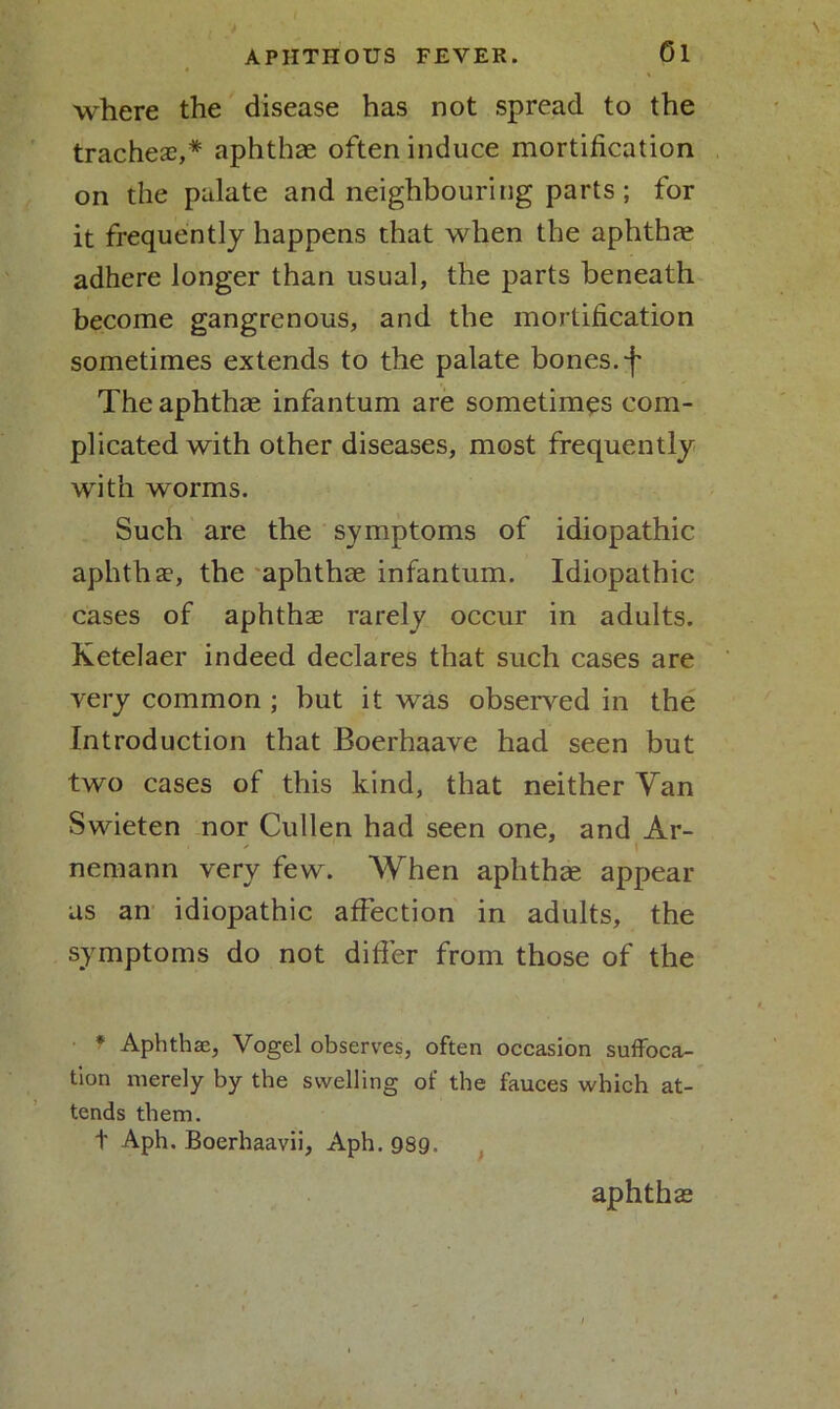 where the disease has not spread to the tracheae,* aphthae often induce mortification on the palate and neighbouring parts; for it frequently happens that when the aphthae adhere longer than usual, the parts beneath become gangrenous, and the mortification sometimes extends to the palate bones, f The aphthae infantum are sometimes com- plicated with other diseases, most frequently with worms. Such are the symptoms of idiopathic aphthae, the aphthae infantum. Idiopathic cases of aphthae rarely occur in adults. Ketelaer indeed declares that such cases are very common ; but it was observed in the Introduction that Boerhaave had seen but two cases of this kind, that neither Yan Swieten nor Cullen had seen one, and Ar- ■ - 1 i nemann very few. When aphthae appear as an idiopathic affection in adults, the symptoms do not differ from those of the * Aphthae, Vogel observes, often occasion suffoca- tion merely by the swelling of the fauces which at- tends them. + Aph. Boerhaavii, Aph. 989. aphthae