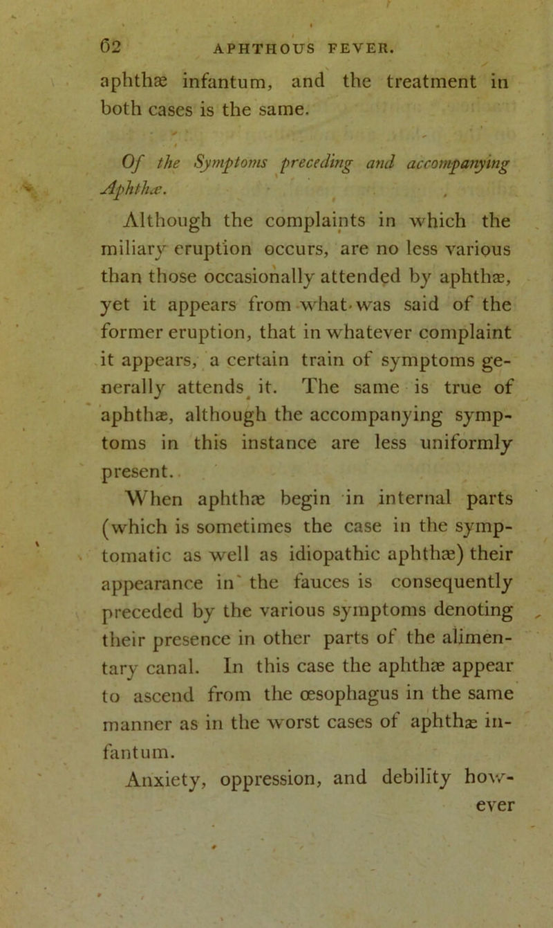 aphthae infantum, and the treatment in both cases is the same. # Of the Symptoms preceding and accompanying Aphtha. Although the complaints in which the miliary eruption occurs, are no less various than those occasionally attended by aphthae, yet it appears from what-was said of the former eruption, that in whatever complaint it appears, a certain train of symptoms ge- nerally attends it. The same is true of aphthae, although the accompanying symp- toms in this instance are less uniformly present. When aphthae begin in internal parts (which is sometimes the case in the symp- tomatic as well as idiopathic aphthae) their appearance in' the fauces is consequently preceded by the various symptoms denoting their presence in other parts of the alimen- tary canal. In this case the aphthae appear to ascend from the oesophagus in the same manner as in the worst cases of aphthae in- fantum. Anxiety, oppression, and debility how- ever