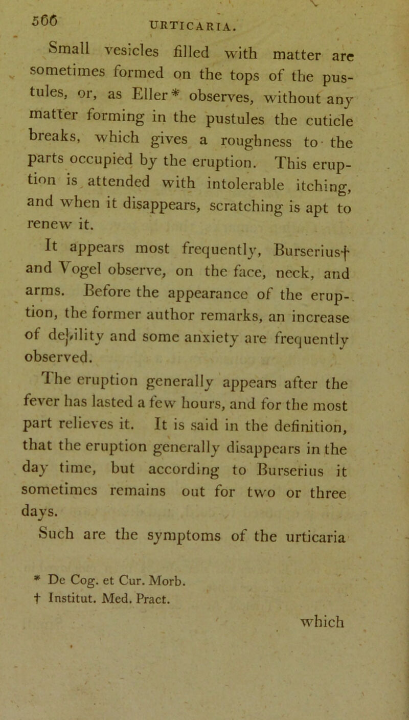 URTICARIA. i Small vesicles filled with matter are sometimes formed on the tops of the pus- tules, or, as Eller * observes, without any matter forming in the pustules the cuticle breaks, which gives a roughness to- the parts occupied by the eruption. This erup- tion is attended with intolerable itching, and when it disappears, scratching is apt to renew it. It appears most frequently, Burseriusf and Vogel observe, on the face, neck, and arms. Before the appearance of the erup- tion, the former author remarks, an increase of debility and some anxiety are frequently observed. I he eruption generally appears after the fever has lasted a few hours, and for the most part relieves it. It is said in the definition, that the eruption generally disappears in the day time, but according to Burserius it sometimes remains out for two or three days. Such are the symptoms of the urticaria * De Cog. et Cur. Morb. t Institut. Med. Pract. which