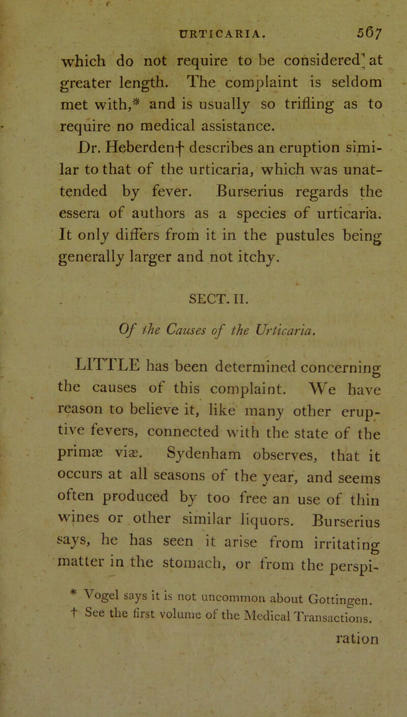 URTICARIA. 5&7 which do not require to be considered at greater length. The complaint is seldom met with,* and is usually so trifling as to require no medical assistance. Dr. Heberden*)' describes an eruption simi- lar to that of the urticaria, which was unat- tended by fever. Burserius regards the essera of authors as a species of urticaria. It only differs from it in the pustules being generally larger and not itchy. SECT. II. Of the Causes of the Urticaria. ' \ V • LIT TLE has been determined concerning the causes of this complaint. We have reason to believe it, like many other erup- tive fevers, connected with the state of the primce vix. Sydenham observes, that it occurs at all seasons of the year, and seems often produced by too free an use of thin wines or other similar liquors. Bu rserius says, he has seen it arise from irritating matter in the stomach, or from the perspi- * Vogel says It is not uncommon about Gottingen. t See the first volume of the Medical Transactions. ration