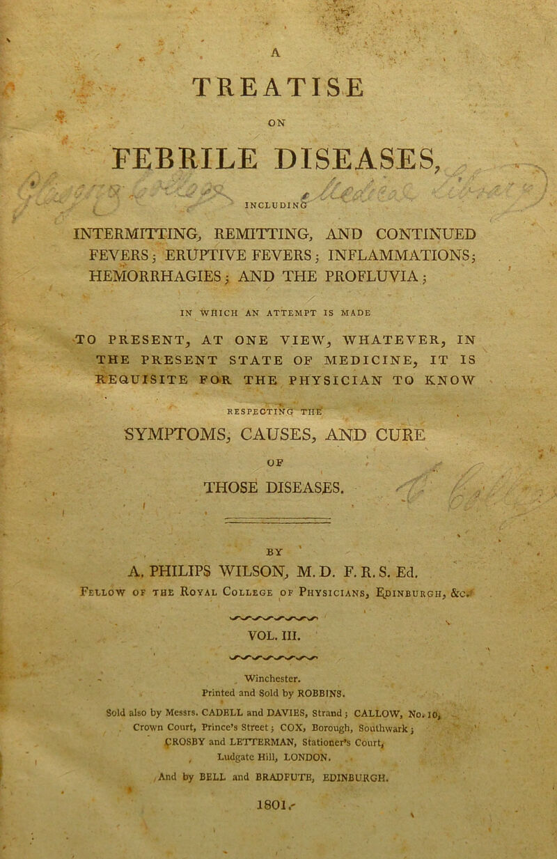 A TREATISE ON FEBRILE DISEASES, '' - - ' ^ - 'C/ INCLUDING INTERMITTING^ REMITTING, AND CONTINUED FEVERS 3 ERUPTIVE FEVERS 3 INFLAMMATIONS 3 HEMiORRHAGIES 3 AND THE PROFLUVIA 3 IN WHICH AN ATTEMPT IS MADE -TO PRESENT, AT ONE VIEW, WHATEVER, IN THE PRESENT STATE OP MEDICINE, IT IS R'EaUISiTE FO*R THE PHYSICIAN TO KNOW RESPEOTINe' THif SYMPTOMS, CAUSES, AND CURE OF THOSE DISEASES. ^ U BY ' A. PHILIPS WILSON, M. D. F. R. S. Ed. Fellow of the Royal College of Physicians, Edinburgh, &c.' VOL. III. Winchester. Printed and Sold by ROBBINS. Sold also by Messrs. CADELL and DAVIES, Strand j CALLOW, No. 10, ■- Crown Court, Prince’s Street j COX, Borough, Southwark j jpROSBY and LETTERMAN, Stationer’s Court, Ludgate Hill, LONDON. ,And by BELL and BRADFUTE, EDINBURGH. 1801.-