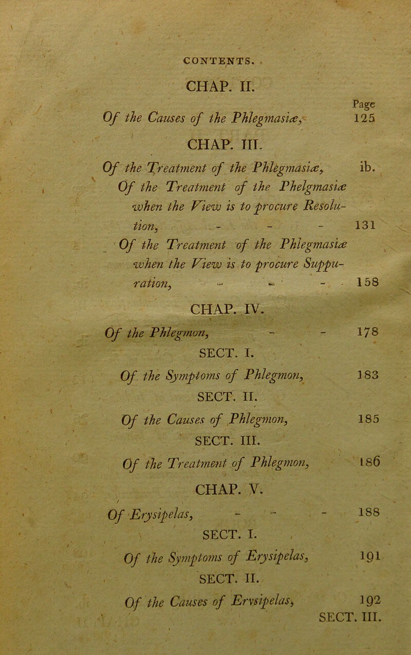 CHAP. II. Page Of the Causes of the Phlegmasia, 125 CHAP. IIL Of the Treatment of the PhUgmasia, ib. Of the Treatment of the Phelgmasia when the Tiew is to procure Resolu- tion, - - - 131 ' Of the Treatment of the Phlegmasia when the View is to procure Suppu- ration, “ •= ' - 158 CHAP. IV. Of the Phlegmon, - - 178 SECT. I. Of the Sy?nptoms of Phlegmon, 183 SECT. II. Of the Causes of Phlegmon, 185 ' SECT. III. Of the Treatment of Phlegmon, 186 CHAP. V. / Of Erysipelas, - - ■ - 188 SECT. I. Of the Symptoms of Erysipelas, IQl SECT. II. Of the Causes of Erysipelas, 192