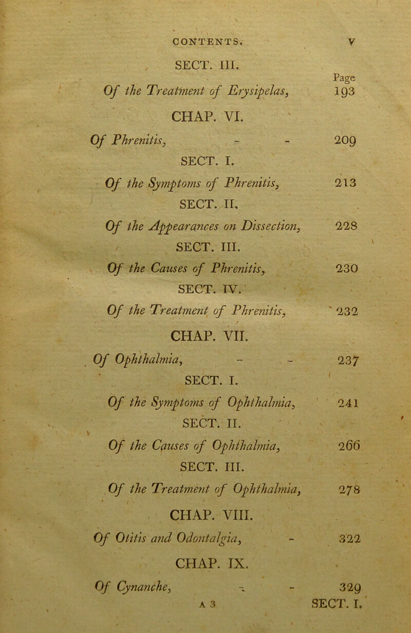 SECT. III. Page Of the Treatment of Erysipelas, I93 CHAP. VI. Of Phrenitis, - - 20Q SECT. I. Of the Symptoms of Phrenitis, 213 SECT. II, Of the Appearances on Dissection, 228 SECT. III. Of the Causes of Phrenitisy 230 SECT. IV. Of the Treatment of Phrenitis, '232 CHAP. VII. Of Ophthalmia, - - 237 SECT. I. ' Of the Symptoms of Ophthalmia, ' ' 241 SECT. II. V Of the Causes of Ophthalmia, 266 SECT. III. Of the Treatment of Ophthalmia, 278 • ; CHAP. VIII. Of Otitis and Odontalgia, - 322 CHAP. IX. A 3 Of Cynanche, 329 SECT. I.